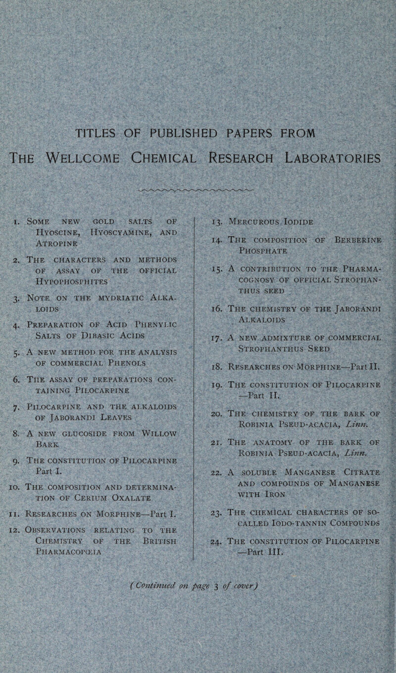 TITLES OF PUBLISHED PAPERS FROM The Wellcome Chemical Research Laboratories 1. Some new gold salts of Hyoscine, Hyoscyamine, and Atropine 2. The characters and methods OF assay of the official Hypophosphites 3. Note on the mydriatic Alka¬ loids 4. Preparation of Acid Fhenylic Salts of Dibasic Acids 5. A NEW METHOD FOR THE ANALYSIS OF COMMERCIAL PHENOLS 6. The assay of preparations con¬ taining Pilocarpine 7. Pilocarpine and the alkaloids of Jaborandi Leaves 8. A NEW GLUCOSIDE FROM WILLOW Bark 9. The constitution of Pilocarpine Part I. 10. The composition and determina¬ tion of Cerium Oxalate 11. Researches on Morphine—Part I. 12. Observations relating to the Chemistry of the British Pharmacopoeia 13. Mercurous Iodide 14. The composition of Berberine Phosphate 15. A contribution to the Pharma¬ cognosy of official Strophan- THUS SEED 16. The chemistry of the Jaborandi Alkaloids 17. A NEW ADMIXTURE OF COMMERCIAL Strophanthus Seed 18. Researches on Morphine—Part II. 19. The constitution of Pilocarpine -—Part II. T, 20. The chemistry of the bark of Robinia Pseud-acacia, Linn. 21. The anatomy of the bark of Robinia Pseud-acacia, Linn. 22. A soluble Manganese Citrate AND COMPOUNDS OF MANGANESE with Iron 23. The chemical characters of so- called IODO-TANNIN COMPOUNDS 24. The constitution of Pilocarpine —Part III. ( Continued on page 3 of cover)