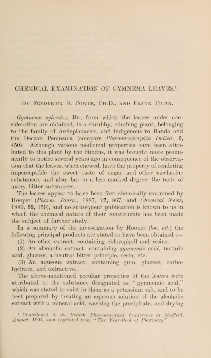 CHEMICAL EXAMINATION OF GYMNEMA LEAVES.1 By Frederick B. Power, Ph.D., and Frank Tut in. Gymnema sylvestre, Br., from which the leaves under con¬ sideration are obtained, is a shrubby, climbing plant, belonging to the family of Asclepiadaceoe, and indigenous to Banda and the Deccan Peninsula (compare Pharmacographia Indica, 2, 450). Although various medicinal properties have been attri¬ buted to this plant by the Hindus, it was brought more promi¬ nently to notice several years ago in consequence of the observa¬ tion that the leaves, when chewed, have the property of rendering imperceptible the sweet taste of sugar and other saccharine substances, and also, but in a less marked degree, the taste of manv bitter substances. \s The leaves appear to have been first chemically examined by Hooper (Pharm. Journ., 1887, 17, 867, and Chemical News, 1889, 59, 159), and no subsequent publication is known to us in which the chemical nature of their constituents has been made the subject of further study. In a summary of the investigation by Hooper (loc. cit.) the following principal products are stated to have been obtained :— (1) An ether extract, containing chlorophyll and resins. (2) An alcoholic extract, containing gymnemic acid, tartaric acid, glucose, a neutral bitter principle, resin, etc. (3) An aqueous extract, containing gum, glucose, carbo¬ hydrate, and extractive. The above-mentioned peculiar properties of the leaves were attributed to the substance designated as “ gymnemic acid,” which was stated to exist in them as a potassium salt, and to be best prepared by treating an aqueous solution of the alcoholic extract with a mineral acid, washing the precipitate, and drying 1 Contributed to the British Pharmaceutical Conference at Sheffield, August, 1904, and reprinted from “ The Year-Book of Pharmacy