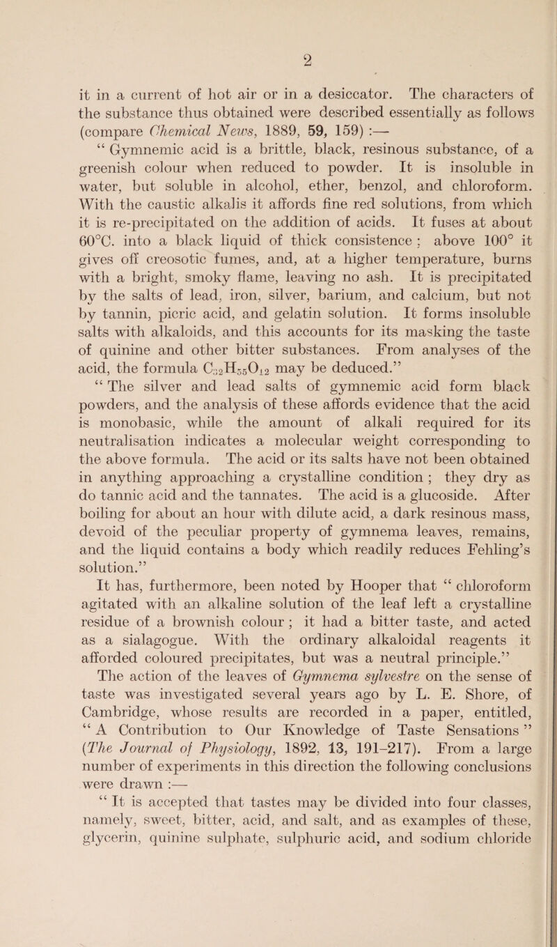 it in a current of hot air or in a desiccator. The characters of the substance thus obtained were described essentially as follows (compare Chemical News, 1889, 59, 159) :—- “ Gymnemic acid is a brittle, black, resinous substance, of a greenish colour when reduced to powder. It is insoluble in water, but soluble in alcohol, ether, benzol, and chloroform. With the caustic alkalis it affords fine red solutions, from which it is re-precipitated on the addition of acids. It fuses at about 60°C. into a black liquid of thick consistence ; above 100° it gives off creosotic fumes, and, at a higher temperature, burns with a bright, smoky flame, leaving no ash. It is precipitated by the salts of lead, iron, silver, barium, and calcium, but not by tannin, picric acid, and gelatin solution. It forms insoluble salts with alkaloids, and this accounts for its masking the taste of quinine and other bitter substances. From analyses of the acid, the formula may be deduced.” “ The silver and lead salts of gymnemic acid form black powders, and the analysis of these affords evidence that the acid is monobasic, while the amount of alkali required for its neutralisation indicates a molecular weight corresponding to the above formula. The acid or its salts have not been obtained in anything approaching a crystalline condition ; they dry as do tannic acid and the tannates. The acid is a glucoside. After boiling for about an hour with dilute acid, a dark resinous mass, devoid of the peculiar property of gymnema leaves, remains, and the liquid contains a body which readily reduces Fehling’s solution.” It has, furthermore, been noted by Hooper that “ chloroform agitated with an alkaline solution of the leaf left a crystalline residue of a brownish colour ; it had a bitter taste, and acted as a sialagogue. With the ordinary alkaloidal reagents it afforded coloured precipitates, but was a neutral principle.” The action of the leaves of Gymnema sylvestre on the sense of taste was investigated several years ago by L. E. Shore, of Cambridge, whose results are recorded in a paper, entitled, “ A Contribution to Our Knowledge of Taste Sensations ” (The Journal of Physiology, 1892, 13, 191-217). From a large number of experiments in this direction the following conclusions were drawn :— “ It is accepted that tastes may be divided into four classes, namely, sweet, bitter, acid, and salt, and as examples of these, glycerin, quinine sulphate, sulphuric acid, and sodium chloride