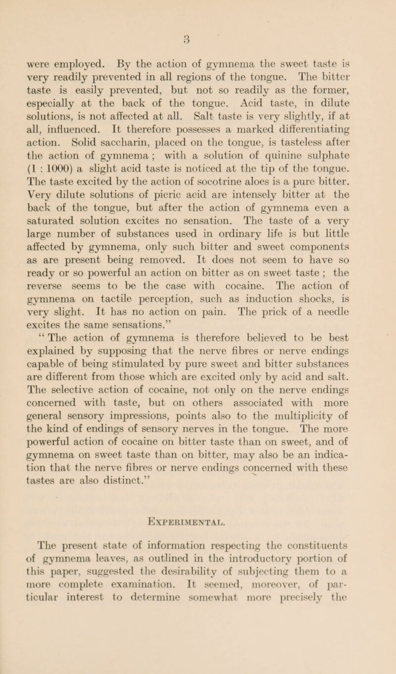 were employed. By the action of gvmnema the sweet taste is very readily prevented in all regions of the tongue. The bitter taste is easily prevented, but not so readily as the former, especially at the back of the tongue. Acid taste, in dilute solutions, is not affected at all. Salt taste is very slightly, if at all, influenced. It therefore possesses a marked differentiating action. Solid saccharin, placed on the tongue, is tasteless after the action of gymnema ; with a solution of quinine sulphate (l : 1000) a slight acid taste is noticed at the tip of the tongue. The taste excited by the action of socotrine aloes is a pure bitter. Very dilute solutions of picric acid are intensely bitter at the back of the tongue, but after the action of gymnema even a saturated solution excites no sensation. The taste of a very large number of substances used in ordinary life is but little affected by gymnema, only such bitter and sweet components as are present being removed. It does not seem to have so ready or so powerful an action on bitter as on sweet taste ; the reverse seems to be the case with cocaine. The action of gymnema on tactile perception, such as induction shocks, is very slight. It has no action on pain. The prick of a needle excites the same sensations.” “ The action of gymnema is therefore believed to be best explained by supposing that the nerve fibres or nerve endings capable of being stimulated by pure sweet and bitter substances are different from those which are excited only by acid and salt. The selective action of cocaine, not only on the nerve endings concerned with taste, but on others associated with more general sensory impressions, points also to the multiplicity of the kind of endings of sensory nerves in the tongue. The more powerful action of cocaine on bitter taste than on sweet, and of gymnema on sweet taste than on bitter, may also be an indica¬ tion that the nerve fibres or nerve endings concerned with these tastes are also distinct.” Experimental. The present state of information respecting the constituents of gymnema leaves, as outlined in the introductory portion of this paper, suggested the desirability of subjecting them to a more complete examination. It seemed, moreover, of par¬ ticular interest to determine somewhat more precisely the