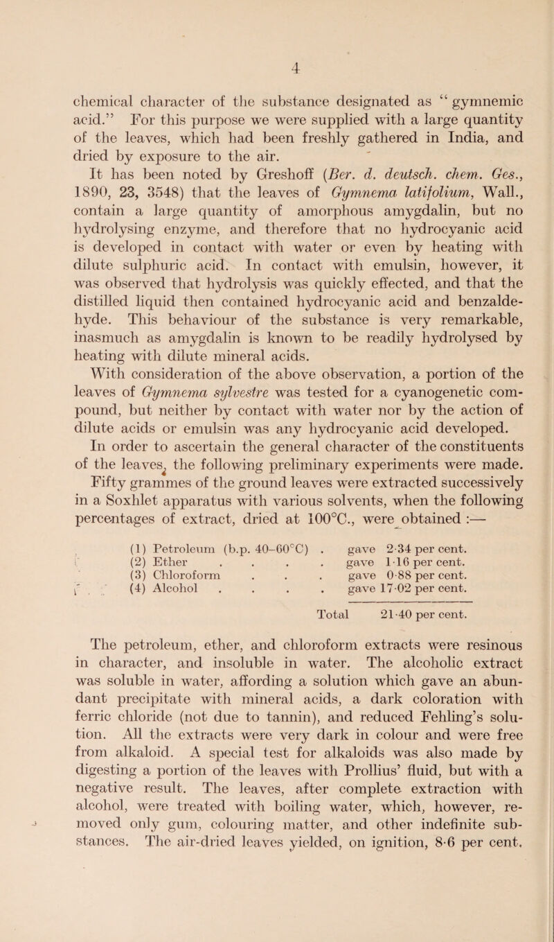 chemical character of the substance designated as “ gymnemic acid.” For this purpose we were supplied with a large quantity of the leaves, which had been freshly gathered in India, and dried by exposure to the air. It has been noted by Greshoff (Ber. d. deutsch. diem. Ges., 1890, 23, 3548) that the leaves of Gymnema latifolium, Wall., contain a large quantity of amorphous amygdalin, but no hydrolysing enzyme, and therefore that no hydrocyanic acid is developed in contact with water or even by heating with dilute sulphuric acid. In contact with emulsin, however, it was observed that hydrolysis was quickly effected, and that the distilled liquid then contained hydrocyanic acid and benzalde- hyde. This behaviour of the substance is very remarkable, inasmuch as amygdalin is known to be readily hydrolysed by heating with dilute mineral acids. With consideration of the above observation, a portion of the leaves of Gymnema sylvestre was tested for a cyanogenetic com¬ pound, but neither by contact with water nor by the action of dilute acids or emulsin was any hydrocyanic acid developed. In order to ascertain the general character of the constituents of the leaves^ the following preliminary experiments were made. Fifty grammes of the ground leaves were extracted successively in a Soxhlet apparatus with various solvents, when the following percentages of extract, dried at 100°C., were obtained :— (1) Petroleum (b.p. 40-60°C) . gave 2-34 per cent. (2) Ether .... gave 116 per cent. (3) Chloroform . . . gave 0-88 per cent. { (4) Alcohol .... gave 17-02 per cent. Total 21-40 per cent. The petroleum, ether, and chloroform extracts were resinous in character, and insoluble in water. The alcoholic extract was soluble in water, affording a solution which gave an abun¬ dant precipitate with mineral acids, a dark coloration with ferric chloride (not due to tannin), and reduced Fehling’s solu¬ tion. All the extracts were very dark in colour and were free from alkaloid. A special test for alkaloids was also made by digesting a portion of the leaves with Prollius’ fluid, but with a negative result. The leaves, after complete extraction with alcohol, were treated with boiling water, which, however, re¬ moved only gum, colouring matter, and other indefinite sub¬ stances. The air-dried leaves yielded, on ignition, 8-6 per cent.