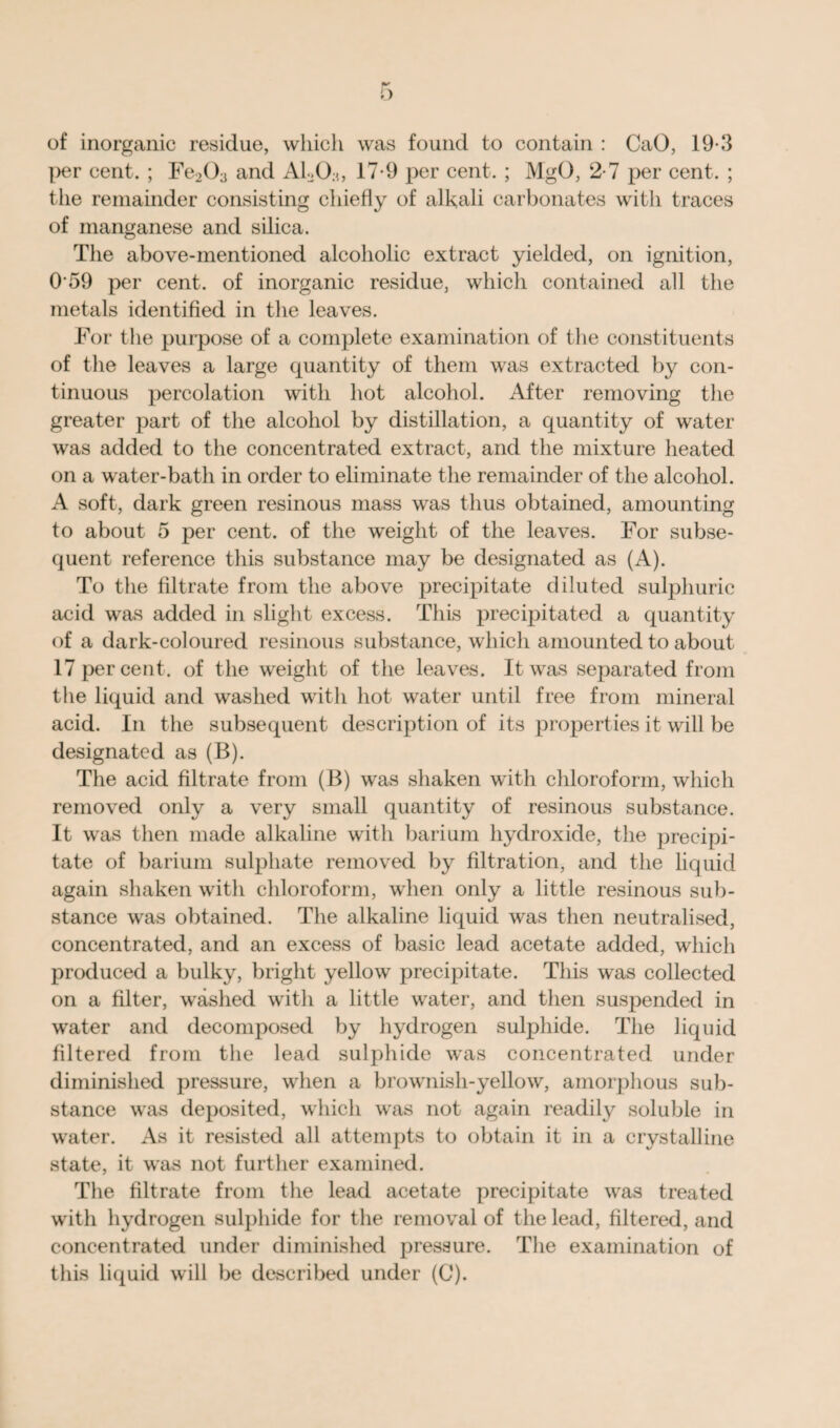 of inorganic residue, which was found to contain : CaO, 19*3 per cent. ; Fe203 and AL0;1, 17-9 per cent. ; MgO, 2-7 per cent. ; the remainder consisting chiefly of alkali carbonates with traces of manganese and silica. The above-mentioned alcoholic extract yielded, on ignition, 0 59 per cent, of inorganic residue, which contained all the metals identified in the leaves. For the purpose of a complete examination of the constituents of the leaves a large quantity of them was extracted by con¬ tinuous percolation with hot alcohol. After removing the greater part of the alcohol by distillation, a quantity of water was added to the concentrated extract, and the mixture heated on a water-bath in order to eliminate the remainder of the alcohol. A soft, dark green resinous mass was thus obtained, amounting to about 5 per cent, of the weight of the leaves. For subse¬ quent reference this substance may be designated as (A). To the filtrate from the above precipitate diluted sulphuric acid was added in slight excess. This precipitated a quantity of a dark-coloured resinous substance, which amounted to about 17 per cent, of the weight of the leaves. It was separated from the liquid and washed with hot water until free from mineral acid. In the subsequent description of its properties it will be designated as (B). The acid filtrate from (B) was shaken with chloroform, which removed only a very small quantity of resinous substance. It was then made alkaline with barium hydroxide, the precipi¬ tate of barium sulphate removed by filtration, and the liquid again shaken with chloroform, when only a little resinous sub¬ stance was obtained. The alkaline liquid was then neutralised, concentrated, and an excess of basic lead acetate added, which produced a bulky, bright yellow precipitate. This was collected on a filter, washed with a little water, and then suspended in water and decomposed by hydrogen sulphide. The liquid filtered from the lead sulphide was concentrated under diminished pressure, when a brownish-yellow, amorphous sub¬ stance was deposited, which was not again readily soluble in water. As it resisted all attempts to obtain it in a crystalline state, it was not further examined. The filtrate from the lead acetate precipitate was treated with hydrogen sulphide for the removal of the lead, filtered, and concentrated under diminished pressure. The examination of this liquid will be described under (C).