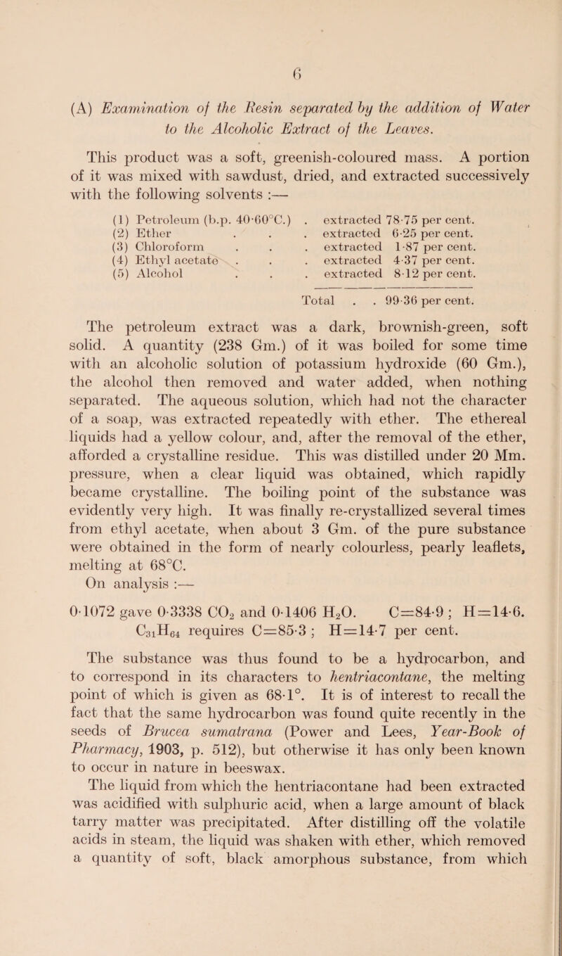 (A) Examination of the Resin separated by the addition of Water to the Alcoholic Extract of the Leaves. This product was a soft, greenish-coloured mass. A portion of it was mixed with sawdust, dried, and extracted successively with the following solvents :— (1) Petroleum (b.p. 40-60°C.) (2) Ether (3) Chloroform (4) Ethyl acetate (5) Alcohol extracted 78-75 per cent, extracted 6-25 per cent, extracted 1-87 per cent, extracted 4-37 per cent, extracted 8-12 per cent. Total . . 99-36 per cent. The petroleum extract was a dark, brownish-green, soft solid. A quantity (238 Gm.) of it was boiled for some time with an alcoholic solution of potassium hydroxide (60 Gm.), the alcohol then removed and water added, when nothing separated. The aqueous solution, which had not the character of a soap, was extracted repeatedly with ether. The ethereal liquids had a yellow colour, and, after the removal of the ether, afforded a crystalline residue. This was distilled under 20 Mm. pressure, when a clear liquid was obtained, which rapidly became crystalline. The boiling point of the substance was evidently very high. It was finally re-crystallized several times from ethyl acetate, when about 3 Gm. of the pure substance were obtained in the form of nearly colourless, pearly leaflets, melting at 68°C. On analysis :— 0 1072 gave 0-3338 C02 and 0-1406 H20. C=84-9 ; H=14-6. C3iH64 requires C=85-3 ; H = 14-7 per cent. The substance was thus found to be a hydrocarbon, and to correspond in its characters to hentriacontane, the melting point of which is given as 68-1°. It is of interest to recall the fact that the same hydrocarbon was found quite recently in the seeds of Brucea sumatrana (Power and Lees, Year-Book of Pharmacy, 1903, p. 512), but otherwise it has only been known to occur in nature in beeswax. The liquid from which the hentriacontane had been extracted was acidified with sulphuric acid, when a large amount of black tarry matter was precipitated. After distilling off the volatile acids in steam, the liquid was shaken with ether, which removed a quantity of soft, black amorphous substance, from which