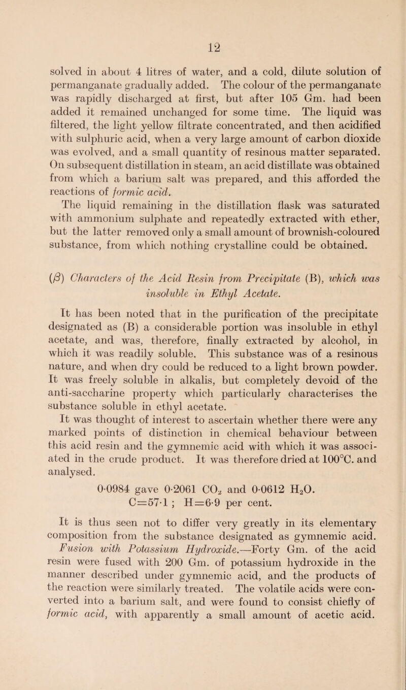solved in about 4 litres of water, and a cold, dilute solution of permanganate gradually added. The colour of the permanganate was rapidly discharged at first, but after 105 Gm. had been added it remained unchanged for some time. The liquid was filtered, the light yellow filtrate concentrated, and then acidified with sulphuric acid, when a very large amount of carbon dioxide was evolved, and a small quantity of resinous matter separated. On subsequent distillation in steam, an acid distillate was obtained from which a barium salt was prepared, and this afforded the reactions of formic acid. The liquid remaining in the distillation flask was saturated with ammonium sulphate and repeatedly extracted with ether, but the latter removed only a small amount of brownish-coloured substance, from which nothing crystalline could be obtained. ((d) Characters of the Acid Resin from Precipitate (B), which was insoluble in Ethyl Acetate. It has been noted that in the purification of the precipitate designated as (B) a considerable portion was insoluble in ethyl acetate, and was, therefore, finally extracted by alcohol, in which it was readily soluble. This substance was of a resinous nature, and when dry could be reduced to a light brown powder. It was freely soluble in alkalis, but completely devoid of the anti-saccharine property which particularly characterises the substance soluble in ethyl acetate. It was thought of interest to ascertain whether there were any marked points of distinction in chemical behaviour between this acid resin and the gymnemic acid with which it was associ¬ ated in the crude product. It was therefore dried at 100°C. and analysed. 0 0984 gave 0-2061 CO, and 0-0612 H20, C=57-l ; H=6-9 per cent. It is thus seen not to differ very greatly in its elementary composition from the substance designated as gymnemic acid. Fusion with Potassium Hydroxide.—Forty Gm. of the acid resin were fused with 200 Gm. of potassium hydroxide in the manner described under gymnemic acid, and the products of the reaction were similarly treated. The volatile acids were con¬ verted into a barium salt, and were found to consist chiefly of formic acid, with apparently a small amount of acetic acid.