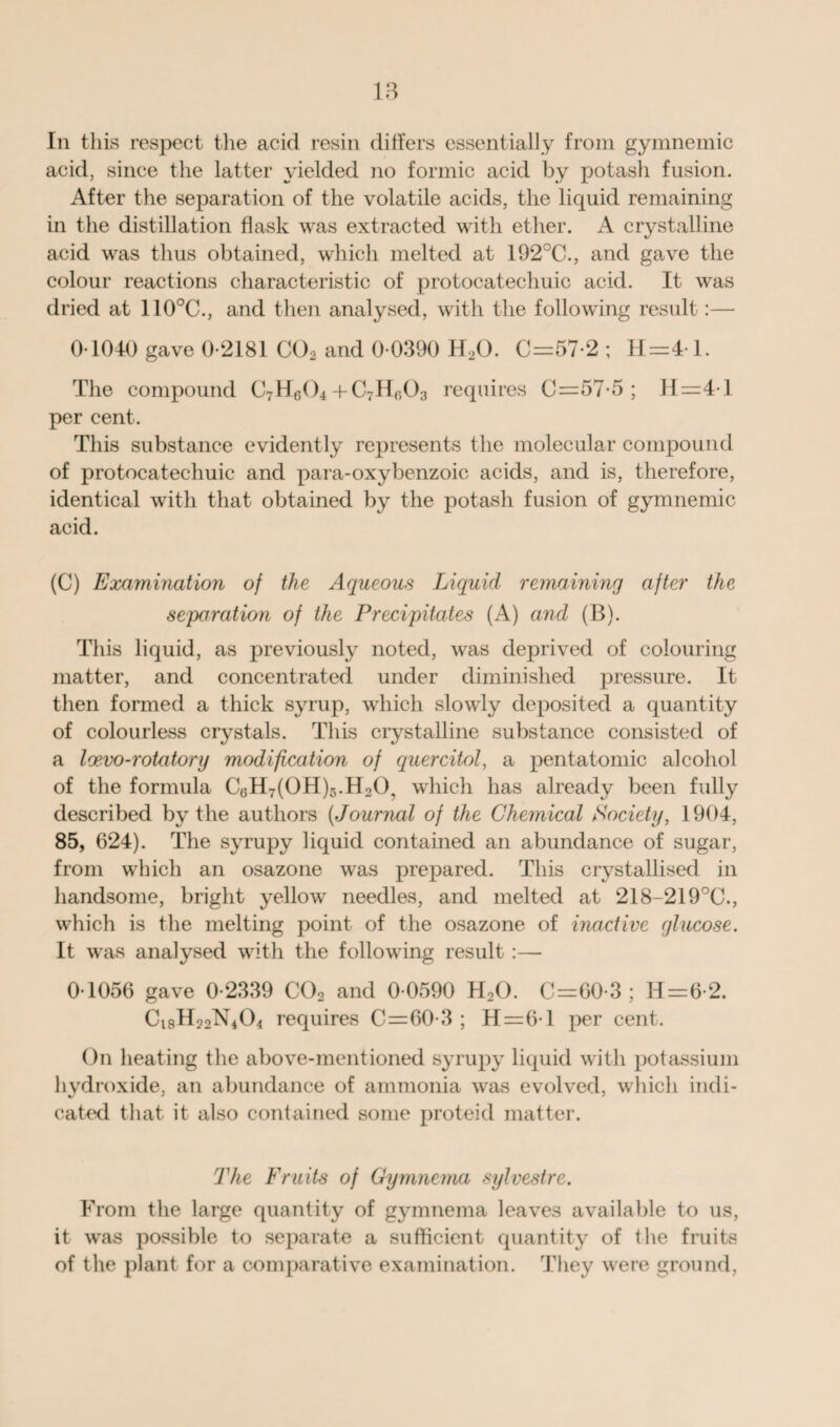 In this respect the acid resin differs essentially from gymnemic acid, since the latter yielded no formic acid by potash fusion. After the separation of the volatile acids, the liquid remaining in the distillation flask was extracted with ether. A crystalline acid was thus obtained, which melted at 192°C., and gave the colour reactions characteristic of protocatechuic acid. It was dried at 110°C., and then analysed, with the following result:— 0 1040 gave 0-2181 C02 and 0-0390 H2G. C=57-2 ; H=4-1. The compound C7H604 + C7Hfi03 requires C=57-5 ; 11=4-1 per cent. This substance evidently represents the molecular compound of protocatechuic and para-oxybenzoic acids, and is, therefore, identical with that obtained by the potash fusion of gymnemic acid. (C) Examination of the Aqueous Liquid remaining after the separation of the Precipitates (A) and (B). This liquid, as previously noted, was deprived of colouring matter, and concentrated under diminished pressure. It then formed a thick syrup, which slowly deposited a quantity of colourless crystals. This crystalline substance consisted of a loevo-rotatory modification of quercitol, a pentatomic alcohol of the formula C6H7(0H)5.H20, which has already been fully described by the authors (Journal of the Chemical Society, 1904, 85, 624). The syrupy liquid contained an abundance of sugar, from which an osazone was prepared. This crystallised in handsome, bright yellow needles, and melted at 218-219°C., which is the melting point of the osazone of inactive glucose. It was analysed with the following result :— 0-1056 gave 0-2339 C02 and 0-0590 H20. C=60-3 ; H=6-2. Cl8H22N404 requires C=60-3 ; H=6-l per cent. On heating the above-mentioned syrupy liquid with potassium hydroxide, an abundance of ammonia was evolved, which indi¬ cated that it also contained some proteid matter. The Fruits of Gymnema sylvestre. From the large quantity of gymnema leaves available to us, it was possible to separate a sufficient quantity of the fruits of the plant for a comparative examination. They were ground,