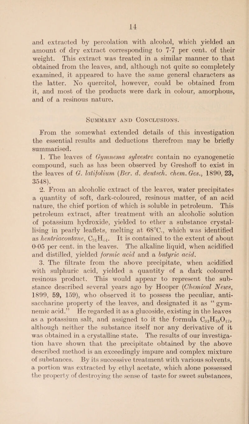 and extracted by percolation with alcohol, which yielded an amount of dry extract corresponding to 7-7 per cent, of their weight. This extract was treated in a similar manner to that obtained from the leaves, and, although not quite so completely examined, it appeared to have the same general characters as the latter. No quercitol, however, could be obtained from it, and most of the products were dark in colour, amorphous, and of a resinous nature. Summary and Conclusions. From the somewhat extended details of this investigation the essential results and deductions therefrom may be briefly summarised. 1. The leaves of Gymnema sylvestre contain no cyanogenetic compound, such as has been observed by Greshoff to exist in the leaves of G. latifolium (Ber. d. deutsch. client. Ges., 1890, 23, 3548). 2. From an alcoholic extract of the leaves, water precipitates a quantity of soft, dark-coloured, resinous matter, of an acid nature, the chief portion of which is soluble in petroleum. This petroleum extract, after treatment with an alcoholic solution of potassium hydroxide, yielded to ether a substance crystal¬ lising in pearly leaflets, melting at 68°C., which was identified as hentriacontane, CaiH,^. It is contained to the extent of about 0-05 per cent, in the leaves. The alkaline liquid, when acidified and distilled, yielded formic acid and a butyric acid. 3. The filtrate from the above precipitate, when acidified with sulphuric acid, yielded a quantity of a dark coloured resinous product. This would appear to represent the sub¬ stance described several years ago by Hooper (Chemical News, 1899, 59, 159), who observed it to possess the peculiar, anti¬ saccharine property of the leaves, and designated it as “ gym- nemic acid.” He regarded it as a glucoside, existing in the leaves as a potassium salt, and assigned to it the formula C32H35Oi-25 although neither the substance itself nor any derivative of it was obtained in a crystalline state. The results of our investiga¬ tion have shown that the precipitate obtained by the above described method is an exceedingly impure and complex mixture of substances. By its successive treatment with various solvents, a portion was extracted by ethyl acetate, which alone possessed the property of destroying the sense of taste for sweet substances,