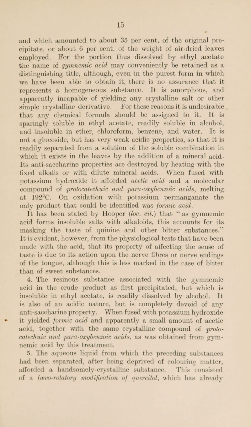 and which amounted to about 35 per cent, of the original pre¬ cipitate, or about 6 per cent, of the weight of air-dried leaves employed. For the portion thus dissolved by ethyl acetate the name of gymnemic acid may conveniently be retained as a distinguishing title, although, even in the purest form in which we have been able to obtain it, there is no assurance that it represents a homogeneous substance. It is amorphous, and apparently incapable of yielding any crystalline salt or other simple crystalline derivative. For these reasons it is undesirable that any chemical formula should be assigned to it. It is sparingly soluble in ethyl acetate, readily soluble in alcohol, and insoluble in ether, chloroform, benzene, and water. It is not a glucoside, but has very weak acidic properties, so that it is readily separated from a solution of the soluble combination in which it exists in the leaves by the addition of a mineral acid. Its anti-saccharine properties are destroyed by heating with the fixed alkalis or with dilute mineral acids. When fused with potassium hydroxide it afforded acetic acid and a molecular compound of protocatechuic and para-oxybenzoic acids, melting at 192°C. On oxidation with potassium permanganate the only product that could be identified was formic acid. It has been stated by Hooper (loc. cii.) that “ as gymnemic acid forms insoluble salts with alkaloids, this accounts for its masking the taste of quinine and other bitter substances.” It is evident, however, from the physiological tests that have been made with the acid, that its property of affecting the sense of taste is due to its action upon the nerve fibres or nerve endings of the tongue, although this is less marked in the case of bitter than of sweet substances. 4. The resinous substance associated with the gymnemic acid in the crude product as first precipitated, but which is insoluble in ethyl acetate, is readily dissolved by alcohol. It is also of an acidic nature, but is completely devoid of any anti-saccharine property. When fused with potassium hydroxide it yielded formic acid and apparently a small amount of acetic acid, together with the same crystalline compound of proto- catechuic and para-oxybenzoic acids, as was obtained from gym¬ nemic acid by this treatment. 5. The aqueous liquid from which tlie preceding substances had been separated, after being deprived of colouring matter, afforded a handsomely-crystalline substance. This consisted of a Icevo-rotatory modification of guerciiol, which lias already