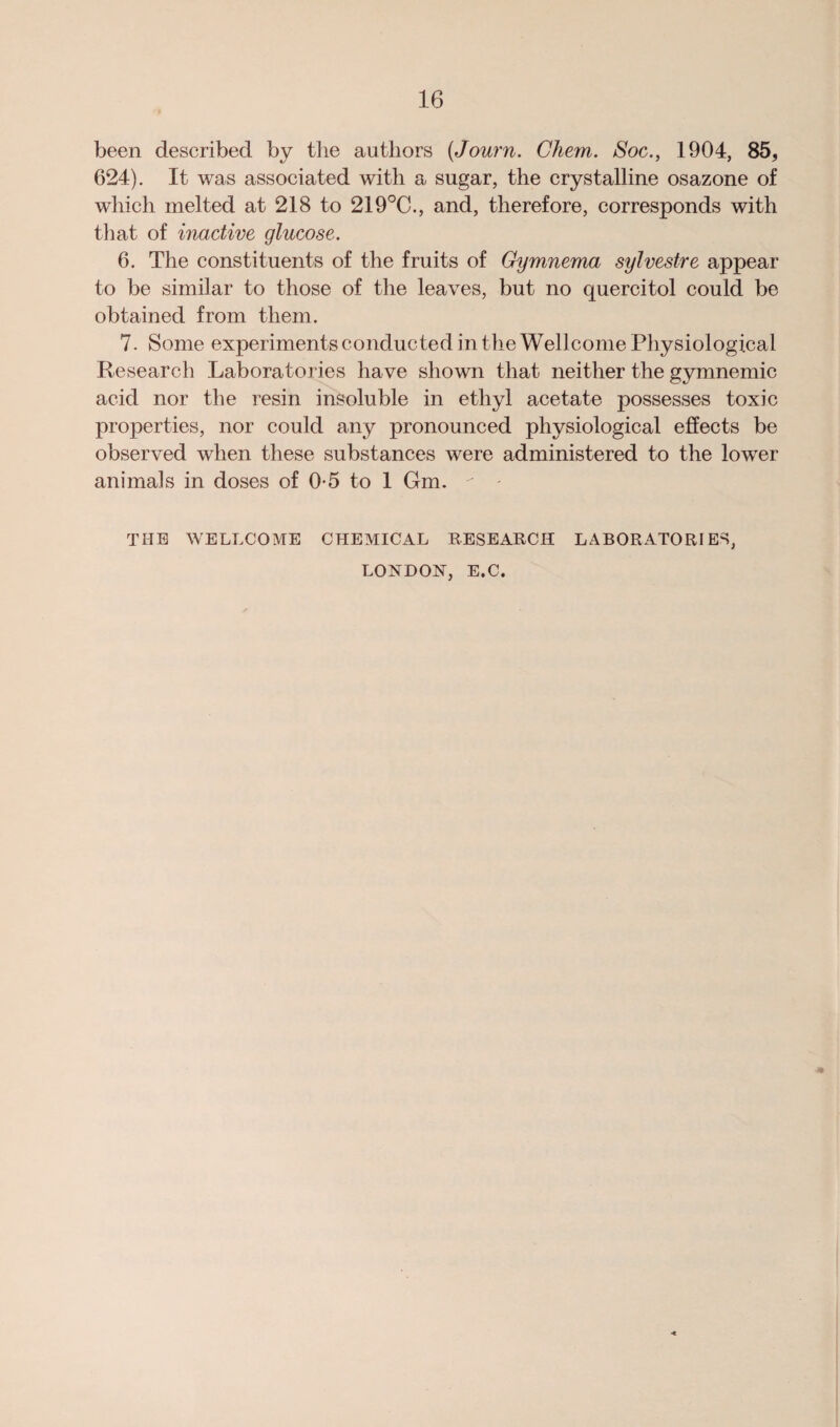 been described by the authors (Journ. Ghem. Soc., 1904, 85, 624). It was associated with a sugar, the crystalline osazone of which melted at 218 to 219°C., and, therefore, corresponds with that of inactive glucose. 6. The constituents of the fruits of Gymnema sylvestre appear to be similar to those of the leaves, but no quercitol could be obtained from them. 7. Some experiments conducted in the Wellcome Physiological Research Laboratories have shown that neither the gymnemic acid nor the resin insoluble in ethyl acetate possesses toxic properties, nor could any pronounced physiological effects be observed when these substances were administered to the lower animals in doses of 0-5 to 1 Gm. - THE WELLCOME CHEMICAL RESEARCH LABORATORIES, LONDON, E.C.