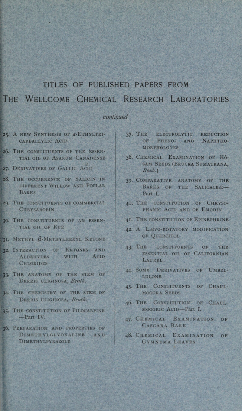 TITLES OF PUBLISHED PAPERS FROM The Wellcome Chemical Research Laboratories continued BF K. : -25. A new Synthesis of a-ETHYLTRi- CARBALLYLIC ACII) 26. The constituents of the essen¬ tial oil of Asarum Canadense 27. Derivatives of Gallic Acid 28. The occurrence of Salicin in different Willow and Poplar Barks 29. The constituents of commercial Chrysarobin 30. The constituents of an essen¬ tial oil of Rue ‘ ' - V >'. ' •S ,v ■ *• •' C, V X-;-. »; 31. Methyl /3-Methylhexyl Ketone 32. Interaction of Ketones and Aldehydes with Acid Chlorides 33. The anatomy of the stem of Derris uliginosa, Benth. 34. The chemistry of the stem of Derris uliginosa, Benth. - 35. The constitution of Pilocarpine —Part IV. 36. Preparation and properties of Dimethylglyoxaline and Dimethylpyrazoi.e 37. The electrolytic reduction of Pheno- and Naphtho- morpholones 38. Chemical Examination of Ko- sam Seeds (Brucea Sumatrana, Roxb.) 39. Comparative anatomy of the Barks of the Salicace^e— Part I. 40. The constitution of Chryso- phanic Acid and of Emodin 41. The constitution of Epinephrine 42. A LHSVO-ROTATORY MODIFICATION OF Quercitol 43. The constituents of the essential oil of Californian Laurel 44. Some Derivatives of Umbel- lulone 45. The Constituents of Chaul- moogra Seeds 46. The Constitution of Chaul- moogric Acid—Part I. 47. Chemical Examination of Cascara Bark 48. Chemical Examination of Gymnema Leaves