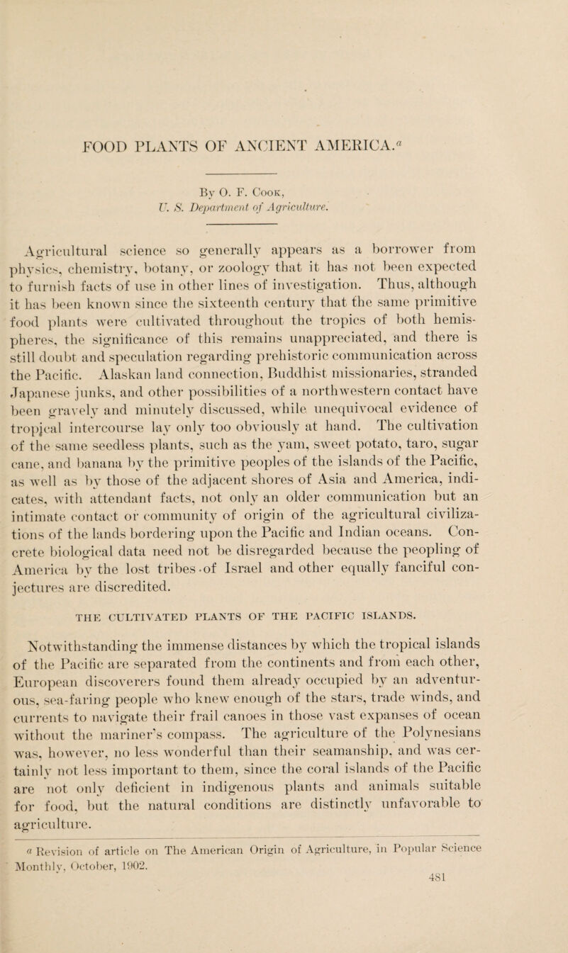 By O. F. Cook, U. S. Department of Agriculture. Agricultural science so generally appears as a borrower from physics, chemistry, botany, or zoology that it has not been expected to furnish facts of use in other lines of investigation. Thus, although it has been known since the sixteenth centuiy that the same primitive food plants were cultivated throughout the tropics of both hemis¬ pheres, the significance of this remains unappreciated, and there is still doubt and speculation regarding prehistoric communication across the Pacific. Alaskan land connection, Buddhist missionaries, stranded Japanese junks, and other possibilities of a northwestern contact have been gravely and minutely discussed, while unequivocal evidence of tropical intercourse lay only too obviously at hand. The cultivation of the same seedless plants, such as the yam, sweet potato, taro, sugar cane, and banana by the primitive peoples of the islands of the Pacific, as well as by those of the adjacent shores of Asia and America, indi¬ cates, with attendant facts, not only an older communication but an intimate contact or community of origin of the agricultural civiliza¬ tions of the lands bordering upon the Pacific and Indian oceans. Con¬ crete biological data need not be disregarded because the peopling of America by the lost tribes-of Israel and other equally fanciful con¬ jectures are discredited. THE CULTIVATED PLANTS OF THE PACIFIC ISLANDS. Notwithstanding the immense distances by which the tropical islands of the Pacific are separated from the continents and from each other, European discoverers found them already occupied by an adventur¬ ous, sea-faring people who knew enough of the stars, trade winds, and currents to navigate their frail canoes in those vast expanses of ocean without the mariner’s compass. The agriculture of the Polynesians was, however, no less wonderful than their seamanship, and was cer¬ tainly not less important to them, since the coral islands of the Pacific are not only deficient in indigenous plants and animals suitable for food, but the natural conditions are distinctly unfavorable to agriculture. a Revision of article on The American Origin of Agriculture, in Popular Science Monthly, October, 1902.