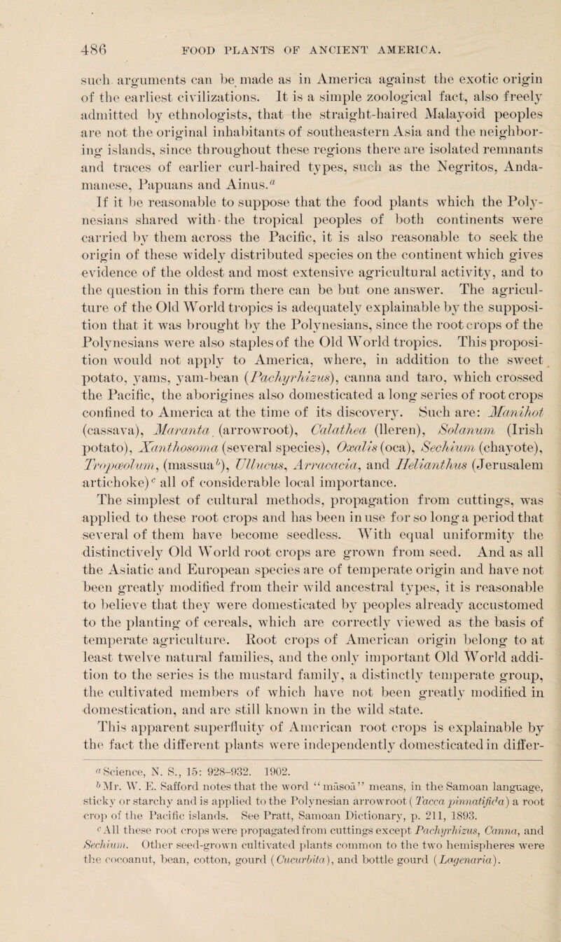 such, arguments can be made as in America against the exotic origin of the earliest civilizations. It is a simple zoological fact, also freely admitted by ethnologists, that the straight-haired Malayoid peoples are not the original inhabitants of southeastern Asia and the neighbor¬ ing islands, since throughout these regions there are isolated remnants and traces of earlier curl-haired types, such as the Negritos, Anda¬ manese, Papuans and AinusA If it be reasonable to suppose that the food plants which the Poly¬ nesians shared with-the tropical peoples of both continents were carried by them across the Pacific, it is also reasonable to seek the origin of these widely distributed species on the continent which gives evidence of the oldest and most extensive agricultural activity, and to the question in this form there can be but one answer. The agricul¬ ture of the Old World tropics is adequately explainable by the supposi¬ tion that it was brought by the Polynesians, since the root crops of the Polynesians were also staples of the Old World tropics. This proposi¬ tion would not apply to America, where, in addition to the sweet potato, yams, yam-bean (Pachyrhizus), canna and taro, wrhich crossed the Pacific, the aborigines also domesticated a long series of root crops confined to America at the time of its discovery. Such are: Manihot (cassava), Maranta (arrowroot), Galathea (lleren), Solarium (Irish potato), Xanthosoma (several species), Oxalis(oca), Sechium (chayote), Tropoeolum, (massmP), Ullucus, Arracacia, and Ilelianthus (Jerusalem artichoke)c all of considerable local importance. The simplest of cultural methods, propagation from cuttings, was applied to these root crops and has been in use for so long a period that several of them have become seedless. With equal uniformity the distinctively Old World root crops are grown from seed. And as all the Asiatic and European species are of temperate origin and have not been greatly modified from their wild ancestral types, it is reasonable to believe that they were domesticated by peoples already accustomed to the planting of cereals, which are correctly viewed as the basis of temperate agriculture. Root crops of American origin belong to at least twelve natural families, and the only important Old World addi¬ tion to the series is the mustard family, a distinctly temperate group, the cultivated members of which have not been greatly modified in domestication, and arc still known in the wild state. This apparent superfluity of American root crops is explainable by the fact the different plants were independently domesticated in differ- «Science, N. S., 15: 928-932. 1902. lj Mr. W. E. Safford notes that the word u masoa” means, in the Samoan language, sticky or starchy and is applied to the Polynesian arrowroot ( Tacca pinnatifiha) a root crop of the Pacific islands. See Pratt, Samoan Dictionary, p. 211, 1893. c All these root crops were propagated from cuttings except Pachyrhizus, Canna, and Sechium. Other seed-grown cultivated plants common to the two hemispheres were the cocoanut, bean, cotton, gourd (Cucurbita), and bottle gourd (Lagenaria).