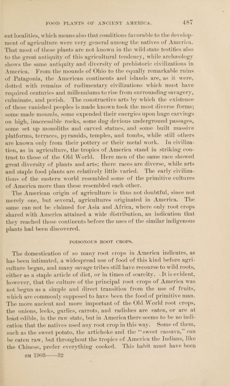 ent localities, which means also that conditions favorable to the develop¬ ment of agriculture were very general among the natives of America. That most of these plants are not known in the wild state testifies also to the great antiquity of this agricultural tendency, while archaeology shows the same antiquity and diversity of prehistoric civilizations in America. From the mounds of Ohio to the equally remarkable ruins of Patagonia, the American continents and islands are, as it were, dotted with remains of rudimentary civilizations which must have required centuries and millenniums to rise from surrounding savagery, culminate, and perish. The constructive arts by which the existence of these vanished peoples is made known took the most diverse forms; some made mounds, some expended their energies upon huge carvings on high, inaccessible rocks, some dug devious underground passages, some set up monoliths and carved statues, and some built massive platforms, terraces, pyramids, temples, and tombs, while still others are known only from their pottery or their metal work. In civiliza¬ tion, as in agriculture, the tropics of America stand in striking con¬ trast to those of the Old World. Here men of the same race showed great diversity of plants and arts; there races are diverse, while arts and staple food plants are relatively little varied. The early civiliza¬ tions of the eastern world resembled some of the primitive cultures of America more than these resembled each other. The American origin of agriculture is thus not doubtful, since not merely one, but several, agricultures originated in America. The same can not be claimed for Asia and Africa, where only root crops shared with America attained a wide distribution, an indication that they reached those continents before the uses of the similar indigenous plants had been discovered. POISONOUS ROOT CROPS. The domestication of so many root crops in America indicates, as has been intimated, a widespread use of food of this kind before agri¬ culture began, and many savage tribes still have recourse to wild roots, either as a staple article of diet, or in times of scarcity. It is evident, however, that the culture of the principal root crops of America was not begun as a simple and direct transition from the use of fruits, which are commonly supposed to have been the food of primitive man. The more ancient and more important of the Old World root crops, the onions, leeks, garlics, carrots, and radishes are eaten, or are at least edible, in the raw state, but in America there seems to be no indi¬ cation that the natives used any root crop in this way. Some of them, such as the sweet potato, the artichoke and the “ sweet cassava,” can be eaten raw, but throughout the tropics of America the Indians, like the Chinese, prefer everything cooked. This habit must have been sm 1903- -32