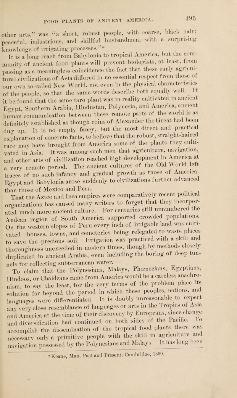 other arts,” was “a short, robust people, with coarse, black hair; peaceful, industrious, and skillful husbandmen, with a surprising knowledge of irrigating processes.  It is a long reach from Babylonia to tropical America, but the com¬ munity of ancient food plants will prevent biologists, at least, from passim-' as a meaningless coincidence the fact that these early agricul¬ tural civilizations of Asia differed in no essential respect from those of our own so-called New World, not even in the physical characteristics of the people, so that the same words describe both equally well. It it be found that the same taro plant was in reality cultivated in ancient Egypt, Southern Arabia, Hindustan, Polynesia, and America, ancient human communication between these remote parts of the world is as definitely established as though coins of Alexander the Great had been dug up. It is no empty fancy, but the most direct and practical explanation of concrete facts, to believe that the robust, straight-haired race may have brought from America some of the plants they culti¬ vated in Asia. It was among such men that agriculture, na\ igation, and other arts of civilization reached high development in America at a very remote period. The ancient cultures of the Old World left traces of no such infancy and gradual growth as those of America. Egypt and Babylonia arose suddenly to civilizations further advanced than those of Mexico and 1 eru. . . , That the Aztec and Inca empires were comparatively recent political organizations has caused many writers to forget that they incorpor¬ ated much more ancient culture. For centuries still unnumbered the Andean region of South America supported crowded populations. On the western slopes of Peru every inch of irrigable land was culti¬ vated-houses, towns, and cemeteries being relegated to waste places to save the precious soil. Irrigation was practiced with a skill and thoroughness unexcelled in modern times, though by methods closely duplicated in ancient Arabia, even including the boring of deep tun- nels for collecting subterranean water. To claim that the Polynesians, Malays, Phcenecians, Egyptians, Hindoos or Chaldeans came from America would be a careless anachio- nism. to’ say the least, for the very terms of the problem place its solution far beyond the period in which these peoples, nations, anc languages were differentiated. It is doubly unreasonable to expect any very close resemblance of languages or arts in the Tropics of Asia and America at the time of their discovery by Europeans, since change and diversification had continued on both sides of the Pacific, accomplish the dissemination of the tropical food plants there was necessary only a primitive people with the skill in agricultuie an navigation possessed by the Polynesians and Malays. It has long been « Keane, Man, Past and Present, Cambridge, 1899.