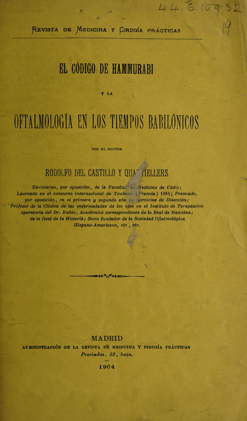 EL CÓDIGO DE MM1RABI Y LA POR El. DOCTOR RODOLFO DEL CASTILLO Y QUA' «IELLERS * . / ..¡-S, ' Ex-interno, por oposición, de la. Faculta a ledicina de Cádiz; Laureado en el concurso internacional de TouIoul {Francia) 1885; Premiado, por oposición, en el primero y segundo año a, jercicios de Disección; Profesor de la Clínica de las enfermedades de los ojos en el Instituto de Terapéutica operatoria del Dr. Rubio; Académico correspondiente de la Real de Medicina; de la Real de la Historia; Socio fundador de la Sociedad Oftalmológica Hispano-Americana, etc., etc. ==S*-fr®:atJC®-3-<S==- MADRID AEMINISTRACIÓN DE LA REVISTA DE MEDICINA Y CIRUGIA PRÁCTICAS Preciados, 33, bajo. 1904