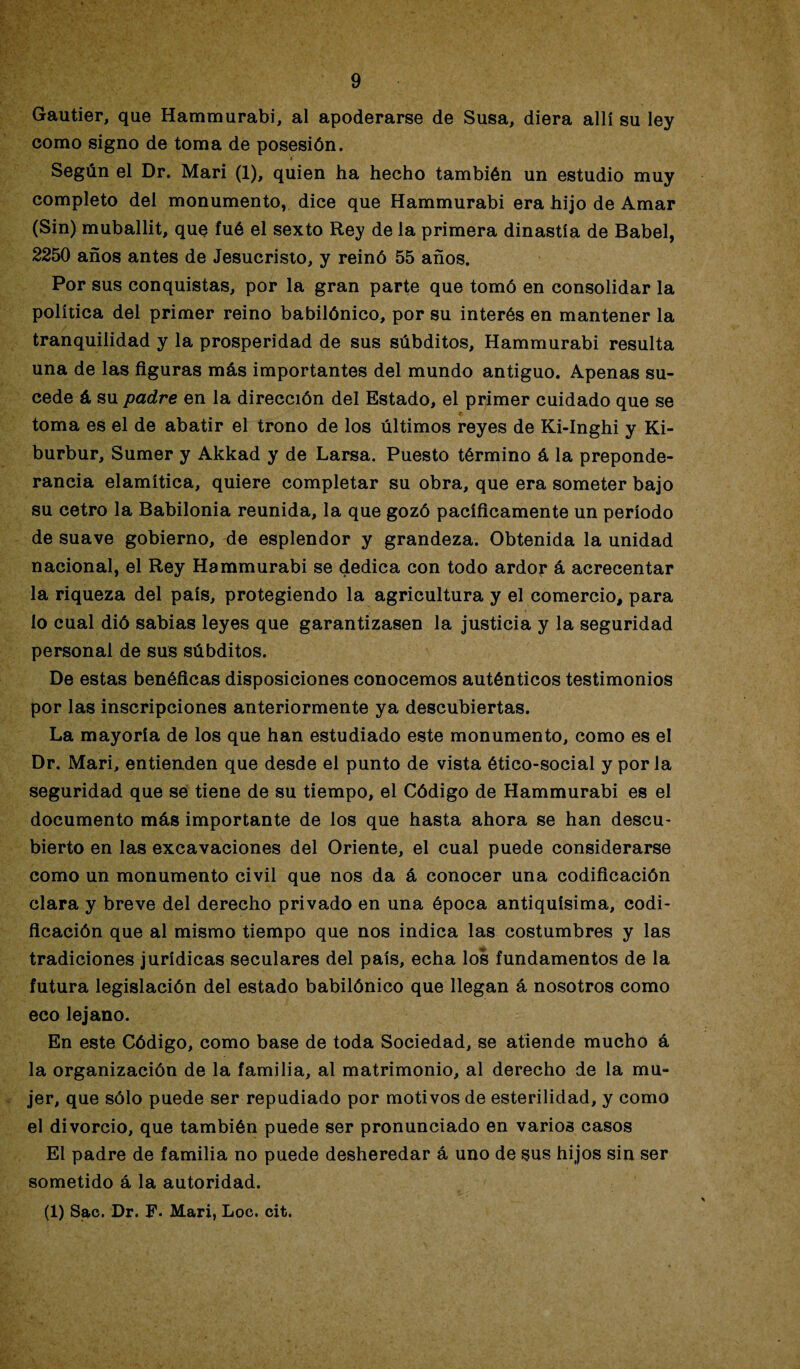 Gautier, que Hammurabi, al apoderarse de Susa, diera allí su ley como signo de toma de posesión. Según el Dr. Mari (1), quien ha hecho también un estudio muy completo del monumento, dice que Hammurabi era hijo de Amar (Sin) muballit, que fué el sexto Rey de la primera dinastía de Babel, 2250 años antes de Jesucristo, y reinó 55 años. Por sus conquistas, por la gran parte que tomó en consolidar la política del primer reino babilónico, por su interés en mantener la tranquilidad y la prosperidad de sus súbditos, Hammurabi resulta una de las figuras más importantes del mundo antiguo. Apenas su¬ cede á su padre en la dirección del Estado, el primer cuidado que se toma es el de abatir el trono de los últimos reyes de Ki-Inghi y Ki- burbur, Sumer y Akkad y de Larsa. Puesto término á la preponde¬ rancia elamítica, quiere completar su obra, que era someter bajo su cetro la Babilonia reunida, la que gozó pacíficamente un período de suave gobierno, de esplendor y grandeza. Obtenida la unidad nacional, el Rey Hammurabi se dedica con todo ardor á acrecentar la riqueza del país, protegiendo la agricultura y el comercio, para lo cual dió sabias leyes que garantizasen la justicia y la seguridad personal de sus súbditos. De estas benéficas disposiciones conocemos auténticos testimonios por las inscripciones anteriormente ya descubiertas. La mayoría de los que han estudiado este monumento, como es el Dr. Mari, entienden que desde el punto de vista ético-social y por la seguridad que se tiene de su tiempo, el Código de Hammurabi es el documento más importante de los que hasta ahora se han descu¬ bierto en las excavaciones del Oriente, el cual puede considerarse como un monumento civil que nos da á conocer una codificación clara y breve del derecho privado en una época antiquísima, codi¬ ficación que al mismo tiempo que nos indica las costumbres y las tradiciones jurídicas seculares del país, echa los fundamentos de la futura legislación del estado babilónico que llegan á nosotros como eco lejano. En este Código, como base de toda Sociedad, se atiende mucho á la organización de la familia, al matrimonio, al derecho de la mu¬ jer, que sólo puede ser repudiado por motivos de esterilidad, y como el divorcio, que también puede ser pronunciado en varios casos El padre de familia no puede desheredar á uno de sus hijos sin ser sometido á la autoridad. (1) Sac. Dr. F. Mari, Loe. cit.
