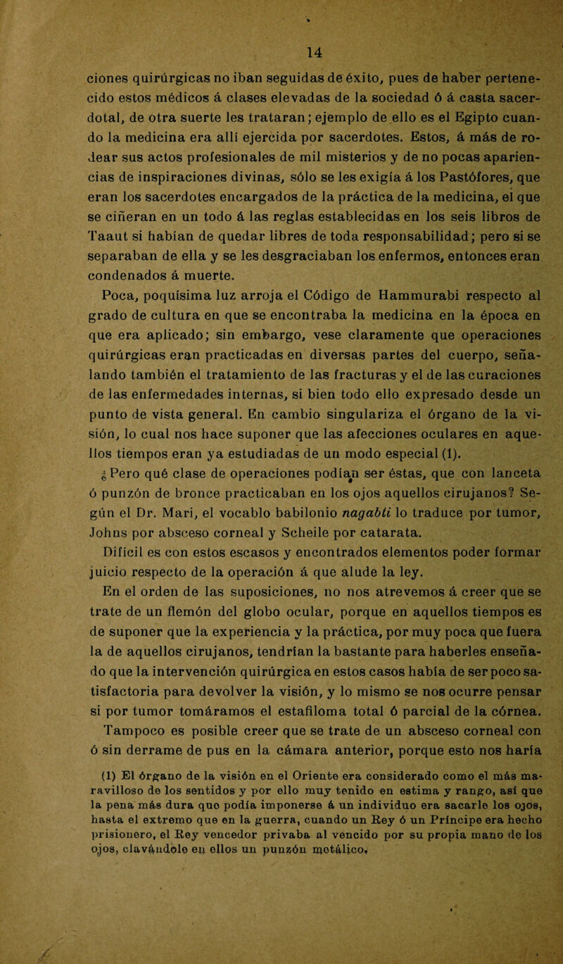 ciones quirúrgicas no iban seguidas de éxito, pues de haber pertene¬ cido estos médicos á clases elevadas de la sociedad ó á casta sacer¬ dotal, de otra suerte les trataran; ejemplo de ello es el Egipto cuan¬ do la medicina era allí ejercida por sacerdotes. Estos, á más de ro¬ dear sus actos profesionales de mil misterios y de no pocas aparien¬ cias de inspiraciones divinas, sólo se les exigía á los Pastófores, que eran los sacerdotes encargados de la práctica de la medicina, el que se ciñeran en un todo á las reglas establecidas en los seis libros de Taaut si habían de quedar libres de toda responsabilidad; pero si se separaban de ella y se les desgraciaban lo&enfermos, entonces eran condenados á muerte. Poca, poquísima luz arroja el Código de Hammurabi respecto al grado de cultura en que se encontraba la medicina en la época en que era aplicado; sin embargo, vese claramente que operaciones quirúrgicas eran practicadas en diversas partes del cuerpo, seña¬ lando también el tratamiento de las fracturas y el de las curaciones de las enfermedades internas, si bien todo ello expresado desde un punto de vista general. En cambio singulariza el órgano de la vi¬ sión, lo cual nos hace suponer que las afecciones oculares en aque¬ llos tiempos eran ya estudiadas de un modo especial (1). ¿Pero qué clase de operaciones podía#n ser éstas, que con lanceta ó punzón de bronce practicaban en los ojos aquellos cirujanos? Se¬ gún el Dr. Mari, el vocablo babilonio nagabti lo traduce por tumor, Johns por absceso corneal y Scheile por catarata. Difícil es con estos escasos y encontrados elementos poder formar juicio respecto de la operación á que alude la ley. En el orden de las suposiciones, no nos atrevemos á creer que se trate de un flemón del globo ocular, porque en aquellos tiempos es de suponer que la experiencia y la práctica, por muy poca que fuera la de aquellos cirujanos, tendrían la bastante para haberles enseña¬ do que la intervención quirúrgica en estos casos había de ser poco sa¬ tisfactoria para devolver la visión, y lo mismo se nos ocurre pensar si por tumor tomáramos el estafiloma total ó parcial de la córnea. Tampoco es posible creer que se trate de un absceso corneal con ó sin derrame de pus en la cámara anterior, porque esto nos haría (1) El órgano de la visión en el Oriente era considerado como el más ma¬ ravilloso de los sentidos y por ello muy tenido en estima y rango, así que la pena más dura quo podía imponerse á un individuo era sacarle los ojos, hasta el extremo que en la guerra, cuando un Rey ó un Príncipe era hecho prisionero, el Rey vencedor privaba al vencido por su propia mano de los ojos, clavándole ep ellos un punzón metálico*