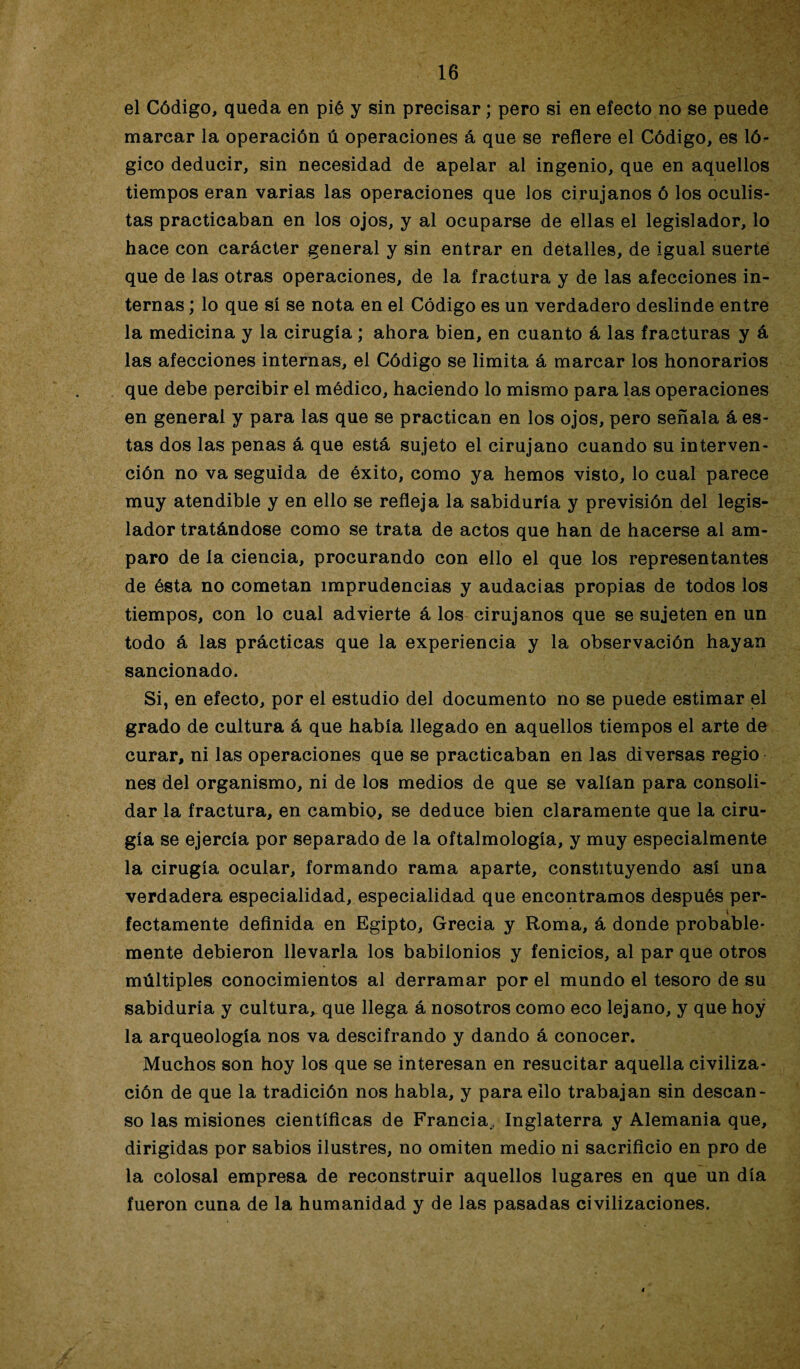 el Código, queda en pié y sin precisar; pero si en efecto no se puede marcar la operación ú operaciones á que se refiere el Código, es ló¬ gico deducir, sin necesidad de apelar al ingenio, que en aquellos tiempos eran varias las operaciones que los cirujanos ó los oculis¬ tas practicaban en los ojos, y al ocuparse de ellas el legislador, lo hace con carácter general y sin entrar en detalles, de igual suerte que de las otras operaciones, de la fractura y de las afecciones in¬ ternas ; lo que sí se nota en el Código es un verdadero deslinde entre la medicina y la cirugía; ahora bien, en cuanto á las fracturas y á las afecciones internas, el Código se limita á marcar los honorarios que debe percibir el médico, haciendo lo mismo para las operaciones en general y para las que se practican en los ojos, pero señala á es¬ tas dos las penas á que está sujeto el cirujano cuando su interven¬ ción no va seguida de éxito, como ya hemos visto, lo cual parece muy atendible y en ello se refleja la sabiduría y previsión del legis¬ lador tratándose como se trata de actos que han de hacerse al am¬ paro de la ciencia, procurando con ello el que los representantes de ésta no cometan imprudencias y audacias propias de todos los tiempos, con lo cual advierte á los cirujanos que se sujeten en un todo á las prácticas que la experiencia y la observación hayan sancionado. Si, en efecto, por el estudio del documento no se puede estimar el grado de cultura á que había llegado en aquellos tiempos el arte de curar, ni las operaciones que se practicaban en las diversas regio nes del organismo, ni de los medios de que se valían para consoli¬ dar la fractura, en cambio, se deduce bien claramente que la ciru¬ gía se ejercía por separado de la oftalmología, y muy especialmente la cirugía ocular, formando rama aparte, constituyendo así una verdadera especialidad, especialidad que encontramos después per- y » fectamente definida en Egipto, Grecia y Roma, á donde probable¬ mente debieron llevarla los babilonios y fenicios, al par que otros múltiples conocimientos al derramar por el mundo el tesoro de su sabiduría y cultura, que llega á nosotros como eco lejano, y que hoy la arqueología nos va descifrando y dando á conocer. Muchos son hoy los que se interesan en resucitar aquella civiliza¬ ción de que la tradición nos habla, y para ello trabajan sin descan¬ so las misiones científicas de Francia,, Inglaterra y Alemania que, dirigidas por sabios ilustres, no omiten medio ni sacrificio en pro de la colosal empresa de reconstruir aquellos lugares en que un día fueron cuna de la humanidad y de las pasadas civilizaciones.