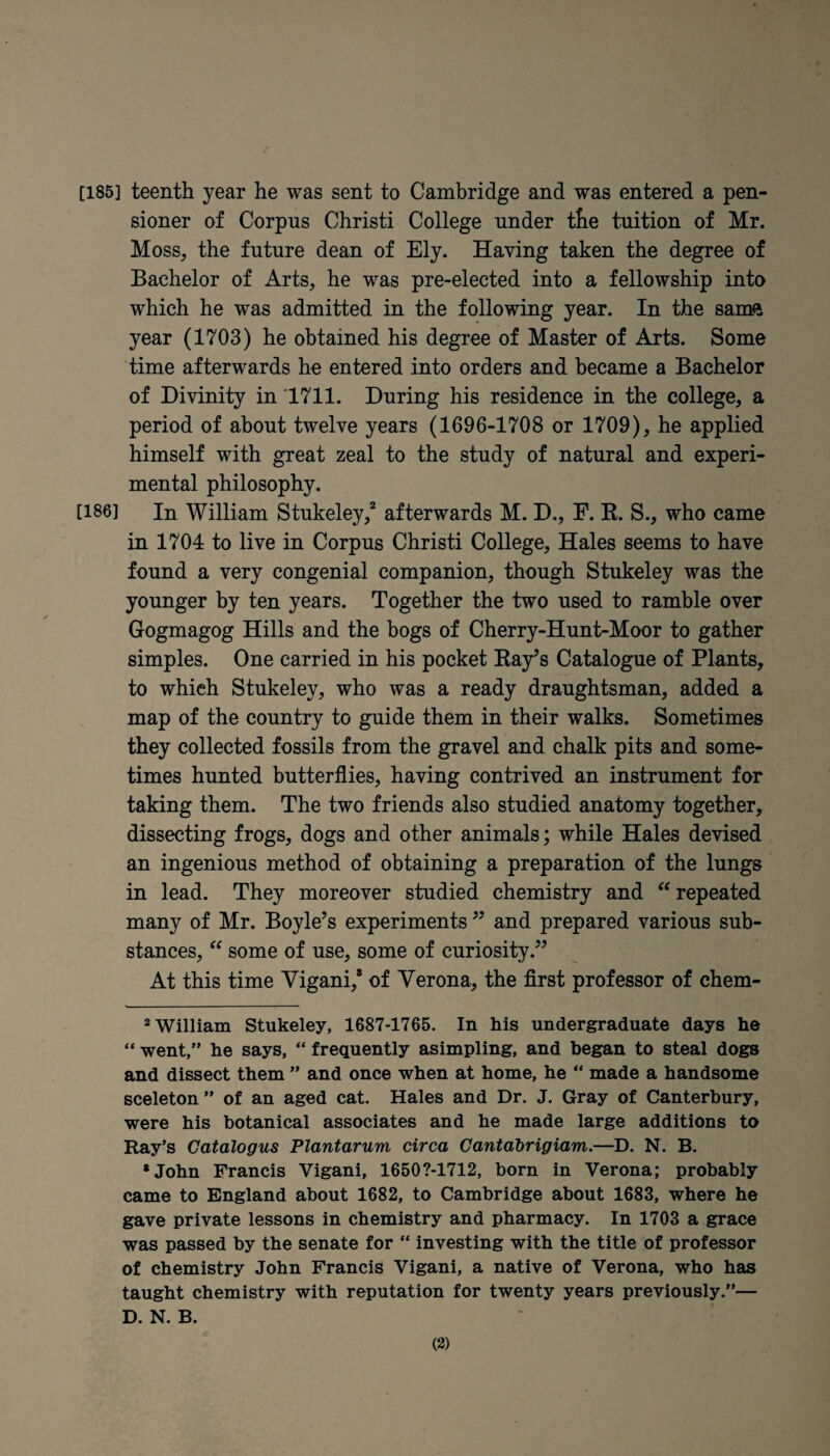 [185] teenth year he was sent to Cambridge and was entered a pen¬ sioner of Corpus Christi College under tfie tuition of Mr. Moss, the future dean of Ely. Having taken the degree of Bachelor of Arts, he was pre-elected into a fellowship into which he was admitted in the following year. In the samft year (1703) he obtained his degree of Master of Arts. Some time afterwards he entered into orders and became a Bachelor of Divinity in 1711. During his residence in the college, a period of about twelve years (1696-1708 or 1709), he applied himself with great zeal to the study of natural and experi¬ mental philosophy. [186] In William Stukeley,2 * * * * * afterwards M. D., F. K. S., who came in 1704 to live in Corpus Christi College, Hales seems to have found a very congenial companion, though Stukeley was the younger by ten years. Together the two used to ramble over Gogmagog Hills and the bogs of Cherry-Hunt-Moor to gather simples. One carried in his pocket Bay’s Catalogue of Plants, to which Stukeley, who was a ready draughtsman, added a map of the country to guide them in their walks. Sometimes they collected fossils from the gravel and chalk pits and some¬ times hunted butterflies, having contrived an instrument for taking them. The two friends also studied anatomy together, dissecting frogs, dogs and other animals; while Hales devised an ingenious method of obtaining a preparation of the lungs in lead. They moreover studied chemistry and “ repeated many of Mr. Boyle’s experiments ” and prepared various sub¬ stances, “ some of use, some of curiosity.” At this time Yigani,8 of Verona, the first professor of chem- 2 William Stukeley, 1687-1765. In his undergraduate days he “ went,” he says, “ frequently asimpling, and began to steal dogs and dissect them ” and once when at home, he “ made a handsome sceleton ” of an aged cat. Hales and Dr. J. Gray of Canterbury, were his botanical associates and he made large additions to Ray’s Catalogus Plantarum circa Cantdbrigiam.—D. N. B. •John Francis Vigani, 16507-1712, born in Verona; probably came to England about 1682, to Cambridge about 1683, where he gave private lessons in chemistry and pharmacy. In 1703 a grace was passed by the senate for “ investing with the title of professor of chemistry John Francis Vigani, a native of Verona, who has taught chemistry with reputation for twenty years previously.”— D. N. B.