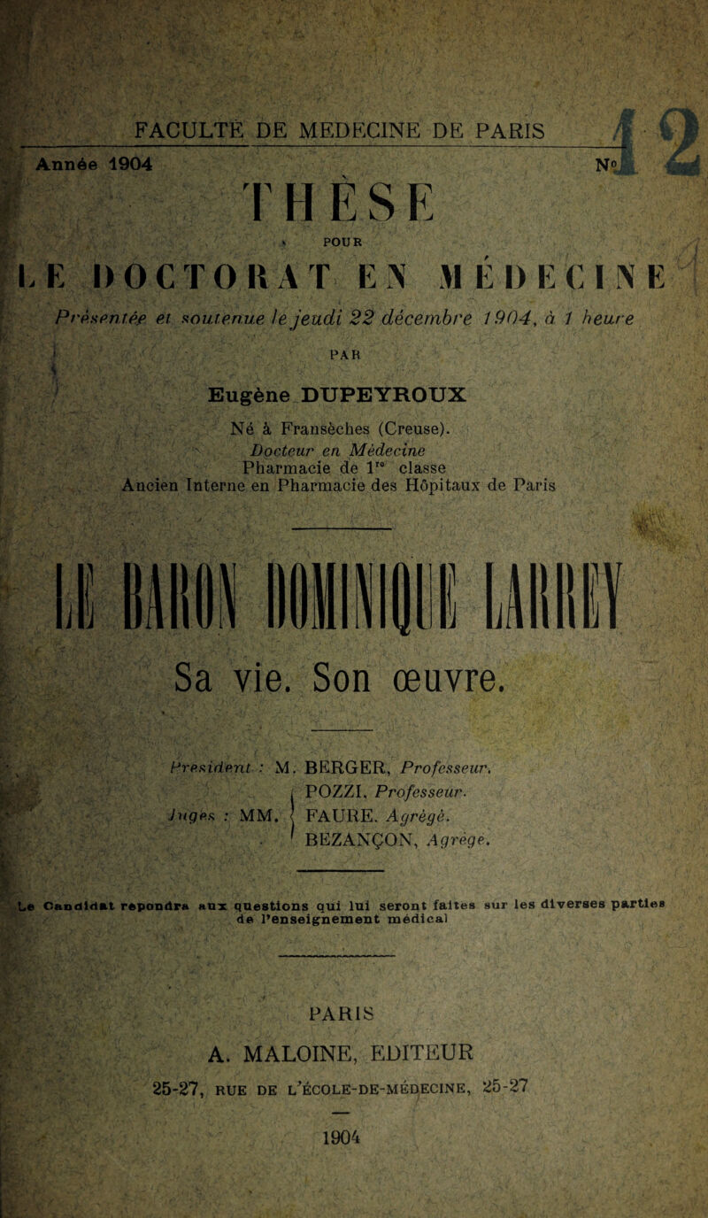 Année 1904 THÈSE N» f POUR LE DOCTORAT EN MEDECINE Prp.spntéf et fioutenue le jeudi 22 décembre 1904, à 1 heure IJ ’J PAR Eugène DUPEYROUX Né à Fransèches (Creuse). ^ ’v Docteur en Médecine Pharmacie de 1'® classe Ancien Interne en Pharmacie des Hôpitaux de Paris I Sa vie. Son œuvre. Hrp.fiidp.nt : M. BERGER, Professeur, i POZZI, Professeur. Jugps : MM, < FAURE. Agrégé. . ' BEZANÇON, Agrège. - t. : illlliï Le Candidat répondra aux questions qui lui seront faites sur les diverses parties de l’enseignement médical PARIS A. MALOINE, EDITEUR 25-27, RUE DE L^'ÉCOLE-DE-MÉDECINE, 25-27 1904