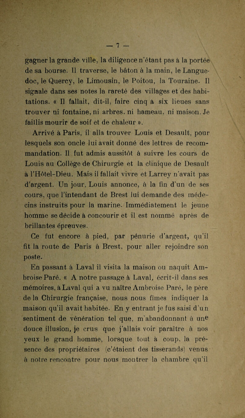 \ gagner la grande ville, la diligence n’étant pas à la portée de sa bourse. Il traverse, le bâton à la main, le Langue¬ doc, le Quercy, le Limousin, le Poitou, la Touraine. Il signale dans ses notes la rareté des villages et des habi¬ tations. « Il fallait, dit-il, faire cinq à six lieues sans trouver ni fontaine, ni arbres, ni hameau, ni maison. Je faillis mourir de soif et de chaleur ». Arrivé à Paris, il alla trouver Louis et Desault, pour lesquels son oncle lui avait donné des lettres de recom¬ mandation. IL fut admis aussitôt à suivre les cours de Louis au Collège de Chirurgie et la clinique de Desault à rHôtel-Dieu. Mais il fallait vivre et Larrey n’avait pas d’argent. Un jour, Louis annonce, à la fin d’un de ses cours, que l’intendant de Brest lui demande des méde¬ cins instruits pour la marine. Immédiatement le jeune homme se décide à concourir et il est nommé après de brillantes épreuves. Ce fut encore à pied, par pénurie d’argent, qu’il fit la route de Paris à Brest, pour aller rejoindre son poste. En passant à Laval il visita la maison ou naquit Am¬ broise Paré. « A notre passage à LavaL écrit-il dans ses mémoires, à Laval qui a vu naître Ambroise Paré, le père de la Chirurgie française, nous nous fîmes indiquer la maison qu’il avait habitée. En y entrant je fus saisi d’un sentiment de vénération tel que, m’abandonnant à un^ douce illusion, je crus que j’allais voir paraître à nos yeux le grand homme, lorsque tout à coup, la pré¬ sence des propriétaires (c’étaient des tisserands) venus à notre rencontre pour nous montrer la chambre qu’il