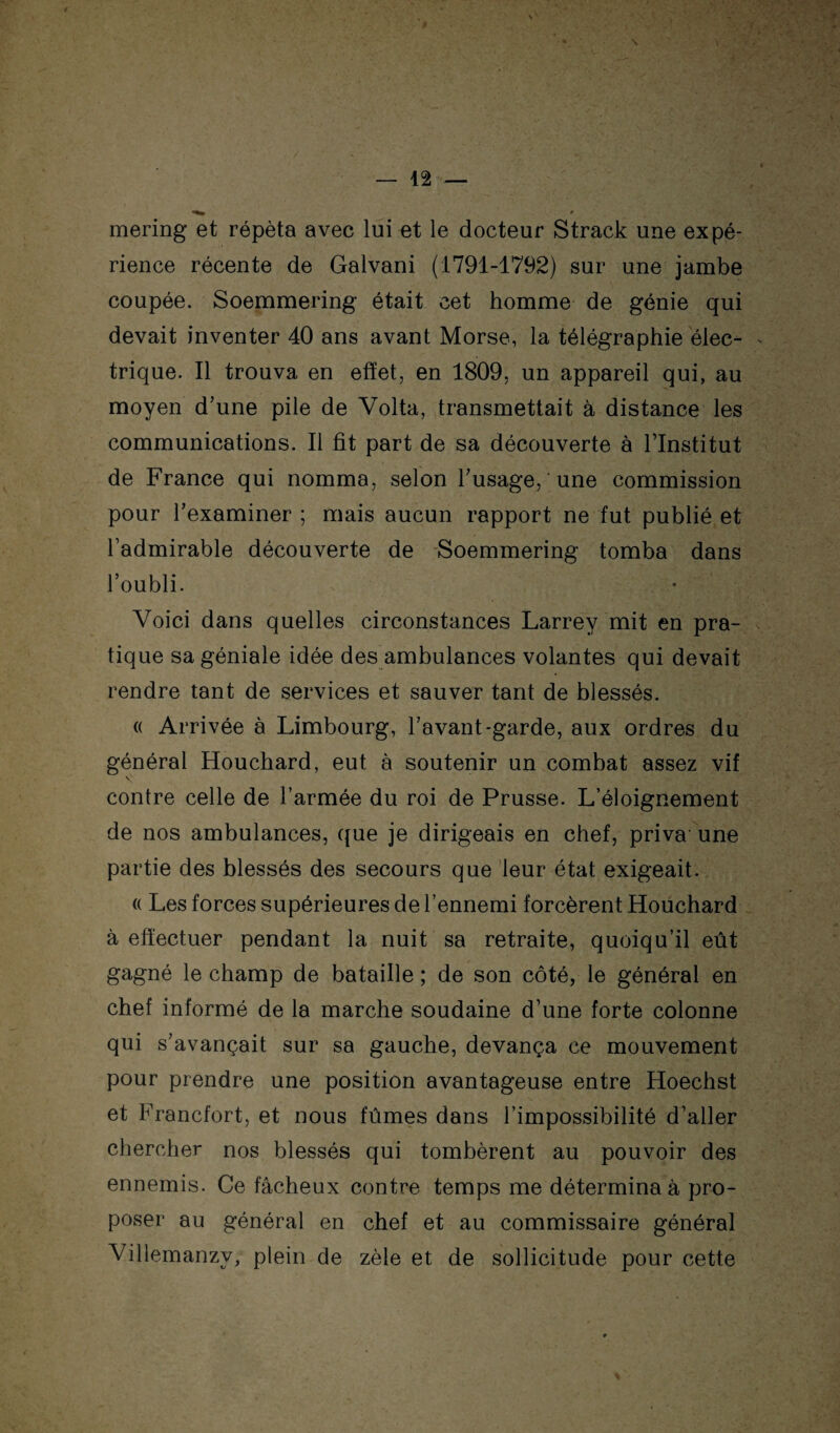 mering et répéta avec lui et le docteur Strack une expé¬ rience récente de Galvani (1791-1792) sur une jambe coupée. Soemmering était cet homme de génie qui devait inventer 40 ans avant Morse, la télégraphie élec¬ trique. Il trouva en effet, en 1809, un appareil qui, au moyen d’une pile de Volta, transmettait à distance les communications. Il fit part de sa découverte à l’Institut de France qui nomma, selon l’usage, une commission pour l’examiner ; mais aucun rapport ne fut publié et l’admirable découverte de Soemmering tomba dans l’oubli. Voici dans quelles circonstances Larrey mit en pra¬ tique sa géniale idée des ambulances volantes qui devait rendre tant de services et sauver tant de blessés. « Arrivée à Limbourg, l’avant-garde, aux ordres du général Houchard, eut à soutenir un combat assez vif \ contre celle de l’armée du roi de Prusse. L’éloignement de nos ambulances, que je dirigeais en chef, priva'une partie des blessés des secours que 'leur état exigeait. (( Les forces supérieures de l’ennemi forcèrent Houchard à effectuer pendant la nuit sa retraite, quoiqu’il eût gagné le champ de bataille ; de son côté, le général en chef informé de la marche soudaine d’une forte colonne qui s’avançait sur sa gauche, devança ce mouvement pour prendre une position avantageuse entre Hoechst et Francfort, et nous fûmes dans l’impossibilité d’aller chercher nos blessés qui tombèrent au pouvoir des ennemis. Ce fâcheux contre temps me détermina à pro¬ poser au général en chef et au commissaire général Villemanzy, plein de zèle et de sollicitude pour cette