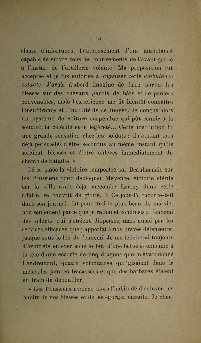 classe d’infortunés, l’établissement d’une ambulance capable de suivre tous les mouvements de l’avant-garde à l’instar de l’artillerie volante. Ma proposition fut acceptée et je fus autorisé à organiser cette ambulance volante. J’avais d’abord imaginé de faire porter les t blessés sur des chevaux garnis de bâts et de paniers convenables, mais l’expérience me fit bientôt connaître l’insuffisance et l’inutilité de ce moyen. Je conçus alors un système de voiture suspendue qui pût réunir à la solidité, la célérité et la légèreté... Cette institution fit une grande sensation chez les soldats ; ils étaient tous déjà persuadés d’être secourus au même instant qu’ils seraient blessés et d’être enlevés immédiatement du champ de bataille. » Ici se place la victoire remportée par Beauharnais sur les Prussiens pour débloquer Mayence, victoire stérile car la ville avait déjà succombé. Larrey, dans cette affaire, se couvrit de gloire. « Ce jour-là, raconte-t-il dans son journal, fut pour moi le plus beau de ma vie, non seulement parce que je ralliai et conduisis à l’ennemi des soldats qui s’étaient dispersés, mais aussi par les services efficaces que j’apportai à nos braves défenseurs, jusque sous le feu de l’ennemi. Je me féliciterai toujours d’avoir été enlever sous le feu d’une batterie ennemie à la tête d’une escorte de cinq dragons que m’avait donné Landremont, quatre volontaires qui gisaient dans la mêlée, les jambes fracassées et que des barbares étaient en train de dépouiller. « Les Prussiens avaient alors l’habitude d’enlever les habits de nos blessés et de les égorger ensuite. Je char-