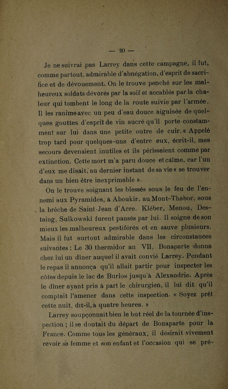 Je ne suivrai pas Larrey dans cette campagne, il fut, comme partout, admirable d’abnégation, d’esprit de sacri¬ fice et de dévouement. On le trouve penché sur les mal¬ heureux soldats dévorés par la soif et accablés par la cha¬ leur qui tombent le long de la route suivie par 1 armée. Il les ranime avec un peu d’eau douce aiguisée de quel¬ ques gouttes d’esprit de vin sucré qu’il porte constam¬ ment sur lui dans une petite outre de cuir. (( Appelé trop tard pour quelques-uns d’entre eux, écrit-il, mes secours devenaient inutiles et ils périssaient comme par extinction. Cette mort m’a paru douce etcd,lme, car 1 un d’eux me disait,'au dernier instant de sa view se trouver dans un bien être inexprimable ». On le trouve soignant les blessés sous le feu de l’en¬ nemi aux Pyramides, à Aboukir, auMont-Thabor, sous . la brèche de Saint Jean d’Acre. Kléber, Menou, Des- taing, Sulkowski furent pansés par lui. Il soigne de son mieux les.malheureux pestiférés et en sauve plusieurs. Mais il fut surtout admirable dans les circonstances suivantes : Le 30 thermidor an VII, Bonaparte donna chez lui un dîner auquel il avait convié Larrey. Pendant le repas il annonça qu’il allait partir pour inspectât les côtes depuis le lac de Burlos jusqu’à Alexandrie. Après le dîner ayant pris à part le chirurgien, il lui dit qu il comptait Tamener dans cette inspection. « Soyez prêt cette nuit, dit-il,à quatre heures. » Larrey soupçonnait bien le but réel de la tournée d’ins¬ pection ; il se doutait du départ de Bonaparte pour la France. Gomme tous les généraux, il désirait vivement revoir sa femme et son enfant et l’occasion qui se pré-