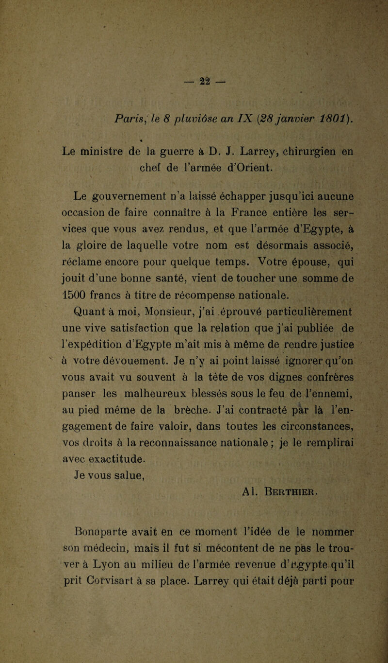 Paris,' le 8 pluviôse an IX [28 janvier 1801). % Le ministre de la guerre à D. J. Larrey, chirurgien en chef de l’armée d’Orient. Le gouvernement n’a laissé échapper jusqu’ici aucune occasion de faire connaître à la France entière les ser¬ vices que vous avez rendus, et que l’armée d’Egypte, à la gloire de laquelle votre nom est désormais associé, réclame encore pour quelque temps. Votre épouse, qui jouit d’une bonne santé, vient de toucher une somme de 1500 francs à titre de récompense nationale. Quant à moi, Monsieur, j’ai .éprouvé particulièrement une vive satisfaction que la relation que j’ai publiée de l’expédition d’Egypte m’ait mis à même de rendre justice à votre dévouement. Je n’y ai point laissé ignorer qu’on vous avait vu souvent à la tète de vos dignes confrères panser les malheureux blessés sous le feu de l’ennemi, au pied même de la brèche. J’ai contracté pàr là l’en¬ gagement de faire valoir, dans toutes les circonstances, vos droits à la reconnaissance nationale ; je le remplirai avec exactitude. Je vous salue, Al. Berthier. Bonaparte avait en ce moment l’idée de le nommer son médecin, mais il fut si mécontent de ne pas le trou¬ ver à Lyon au milieu de l’armée revenue d’ügypte qu’il prit Corvisart à sa place. Larrey qui était déjà parti pour