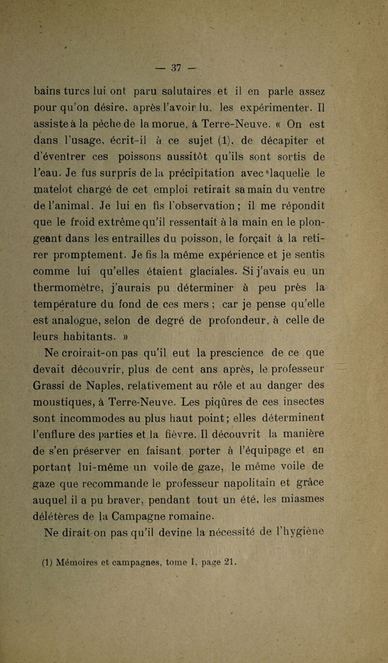 bains turcs lui ont paru salutaires et il en parle assez pour qu’on désire, après l’avoir lu, les expérinaenter. Il assiste à la pèche de la morue, à Terre-Neuve. « On est dans l’usage, écrit-il à ce sujet (1), de décapiter et d’éventrer ces poissons aussitôt qu’ils sont sortis de Teau. Je fus surpris de la précipitation avec •laquelle le matelot chargé de cet emploi retirait sa main du ventre de l’animal. Je lui en fis l’observation; il me répondit que le froid extrême qu’il ressentait à la main en le plon¬ geant dans les entrailles du poisson, le forçait à la reti¬ rer promptement. Je fis la même expérience et je sentis comme lui qu’elles étaient glaciales. Si j’avais eu un thermomètre, j’aurais pu déterminer à peu près la température du fond de ces mers ; car je pense qu’elle est analogue, selon de degré de profondeur, à celle de leurs habitants. )) ' Ne croirait-on pas qu’il eut la prescience de ce que devait découvrir, plus de cent ans après, le professeur Grassi de Naples, relativement au rôle et au danger des moustiques, à Terre-Neuve. Les piqûres de ces insectes sont incommodes au plus haut point ; elles déterminent l’enflure des parties et la fièvre. Il découvrit la manière de s’en préserver en faisant porter à l’équipage et en portant lui-même un voile de gaze, le même voile de gaze que recommande le professeur napolitain et grâce auquel il a pu braver, pendant tout un été, les miasmes délétères de la Campagne romaine. Ne dirait-on pas qu’il devine la nécessité de l’hygiène (1) Mémoires et campagnes, tome 1, page 21.