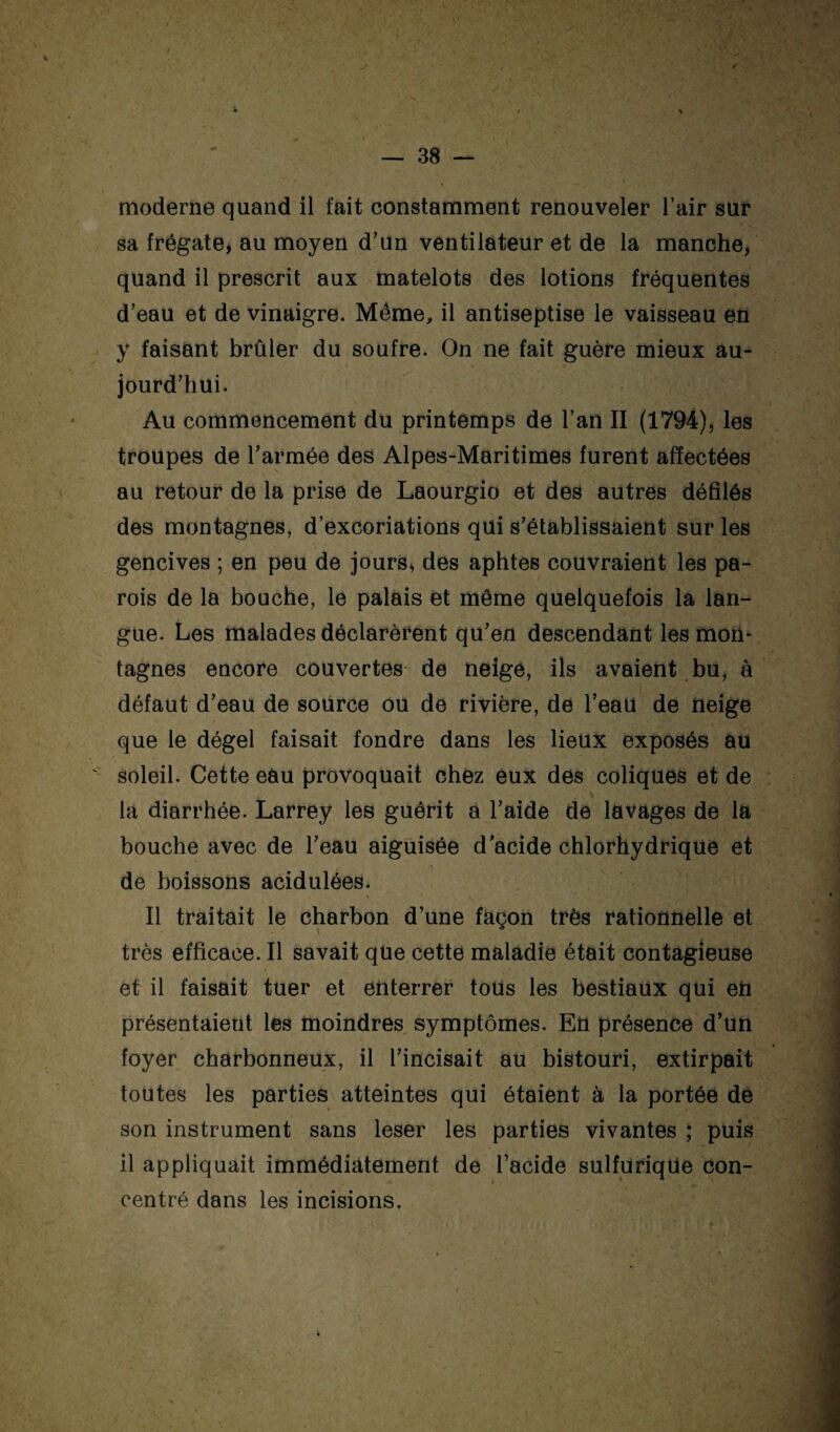 moderne quand il fait constamment renouveler l’air sur sa frégate, au moyen d’un ventilateur et de la manche, quand il prescrit aux matelots des lotions fréquentes d’eau et de vinaigre. Même, il antiseptise le vaisseau en y faisant brûler du soufre. On ne fait guère mieux au¬ jourd’hui. Au commencement du printemps de l’an II (1794), les troupes de l’armée des Alpes-Maritimes furent affectées au retour de la prise de Laourgio et des autres défilés des montagnes, d’excoriations qui s’établissaient sur les gencives ; en peu de jours, des aphtes couvraient les pa¬ rois de la bouche, le palais et même quelquefois la lan¬ gue. Les malades déclarèrent qu’en descendant les mon¬ tagnes encore couvertes de neige, ils avaient .bu, à défaut d’eau de source ou de rivière, de l’eau de neige que le dégel faisait fondre dans les lieux exposés au soleil. Cette eau provoquait Chez eux des coliques et de la diarrhée. Larrey les guérit a l’aide de lavages de la bouche avec de l’eau aiguisée d’acide chlorhydrique et de boissons acidulées* Il traitait le charbon d’une façon très rationnelle et très efficace. Il savait que cette maladie était contagieuse et il faisait tuer et enterrer tous les bestiaux qui en présentaient les moindres symptômes. En présence d’un foyer charbonneux, il l’incisait au bistouri, extirpait toutes les parties atteintes qui étaient à la portée de son instrument sans leser les parties vivantes ; puis il appliquait immédiatement de l’acide sulfUriqüe con¬ centré dans les incisions.