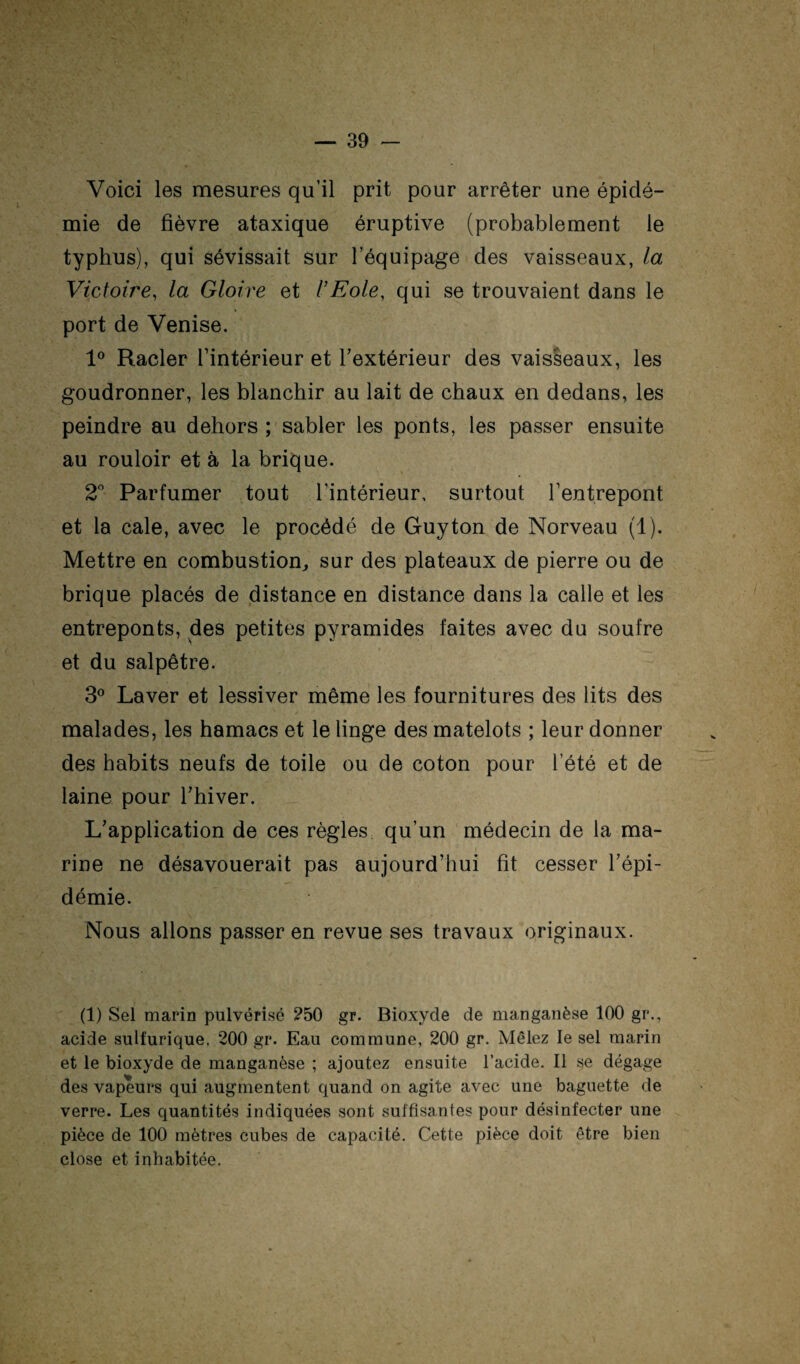 Voici les mesures qu’il prit pour arrêter une épidé¬ mie de fièvre ataxique éruptive (probablement le typhus), qui sévissait sur l’équipage des vaisseaux, la Victoire, la Gloire et VEole, qui se trouvaient dans le port de Venise. 1° Racler l’intérieur et l’extérieur des vaisseaux, les goudronner, les blanchir au lait de chaux en dedans, les peindre au dehors ; sabler les ponts, les passer ensuite au rouloir et à la brique. 2 Parfumer tout l’intérieur, surtout l’entrepont et la cale, avec le procédé de Guy ton de Norveau (1). Mettre en combustion^ sur des plateaux de pierre ou de brique placés de distance en distance dans la calle et les entreponts, des petites pyramides faites avec du soufre et du salpêtre. 3® Laver et lessiver même les fournitures des lits des malades, les hamacs et le linge des matelots ; leur donner des habits neufs de toile ou de coton pour l’été et de laine pour l’hiver. L’application de ces règles qu’un médecin de la ma¬ rine ne désavouerait pas aujourd’hui fit cesser l’épi¬ démie. Nous allons passer en revue ses travaux originaux. (1) Sel marin pulvérisé ?50 gr. Bioxyde de manganèse 100 gr., acide sulfurique. 200 gr. Eau commune, 200 gr. Mêlez le sel marin et le bioxyde de manganèse ; ajoutez ensuite l’acide. Il se dégage des vapeurs qui augmentent quand on agite avec une baguette de verre. Les quantités indiquées sont suffisantes pour désinfecter une pièce de 100 mètres cubes de capacité. Cette pièce doit être bien close et inhabitée.