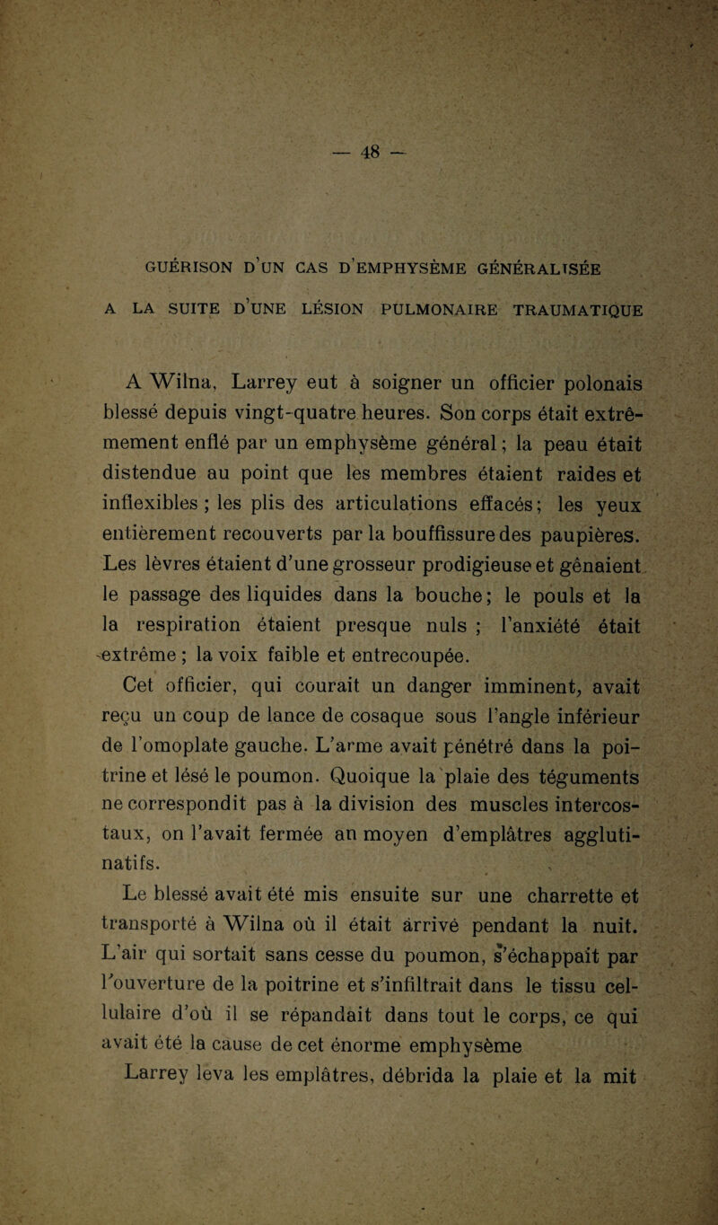 GUÉRISON d’un cas d’eMPHYSÈME GÉNÉRALISÉE A LA SUITE d’une LÉSION PULMONAIRE TRAUMATIQUE A Wilna, Larrey eut à soigner un officier polonais blessé depuis vingt-quatre heures. Son corps était extrê¬ mement enflé par un emphysème général ; la peau était distendue au point que les membres étaient raides et inflexibles; les plis des articulations effacés; les yeux entièrement recouverts parla bouffissure des paupières. Les lèvres étaient d’une grosseur prodigieuse et gênaient, le passage des liquides dans la bouche ; le pouls et la la respiration étaient presque nuis ; l’anxiété était -extrême ; la voix faible et entrecoupée. Cet officier, qui courait un danger imminent, avait reçu un coup de lance de cosaque sous l’angle inférieur de l’omoplate gauche. L’arme avait pénétré dans la poi¬ trine et lésé le poumon. Quoique la'plaie des téguments ne correspondit pas à la division des muscles intercos¬ taux, on l’avait fermée an moyen d’emplâtres aggluti- natifs. * Le blessé avait été mis ensuite sur une charrette et transporté à Wilna où il était arrivé pendant la nuit. L’air qui sortait sans cesse du poumon, s’échappait par l’ouverture de la poitrine et s’infiltrait dans le tissu cel¬ lulaire d’où il se répandait dans tout le corps, ce qui avait été la cause de cet énorme emphysème Larrey leva les emplâtres, débrida la plaie et la mit