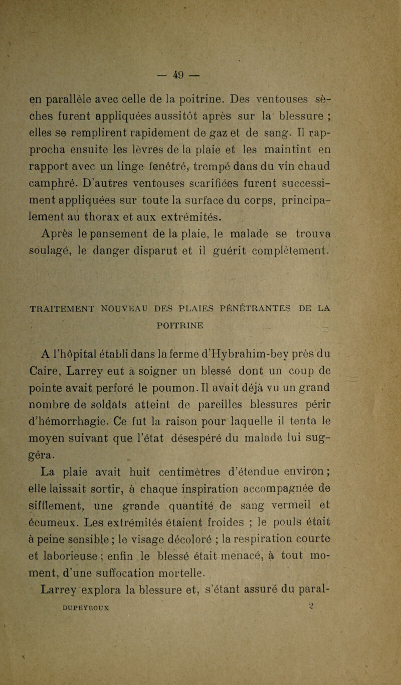 en parallèle avec celle de la poitrine. Des ventouses sè¬ ches furent appliquées aussitôt après sur la blessure ; elles se remplirent rapidement de gaz et de sang. Il rap¬ procha ensuite les lèvres de la plaie et les maintint en rapport avec un linge fenêtré, trempé dans du vin chaud camphré. D’autres ventouses scarifiées furent successi- ment appliquées sur toute la surface du corps, principa¬ lement au thorax et aux extrémités. Après le pansement de la plaie, le malade se trouva soulagé, le danger disparut et il guérit complètement. TRAITEMENT NOUVEAU DES PLAIES PÉNÉTRANTES DE LA POITRINE A l’hôpital établi dans là ferme d’Hybrahim-bey près du Caire, Larrey eut à soigner un blessé dont un coup de \ pointe avait perforé le poumon. Il avait déjà vu un grand nombre de soldats atteint de pareilles blessures périr d’hémorrhagie. Ce fut la raison pour laquelle il tenta le moyen suivant que l’état désespéré du malade lui sug¬ géra. La plaie avait huit centimètres d’étendue environ ; elle laissait sortir, à chaque inspiration accompagnée de sifflement, une grande quantité de sang vermeil et écumeux. Les extrémités étaient froides ; le pouls était à peine sensible ; le visage décoloré ; la respiration courte et laborieuse ; enfin le blessé était menacé, à tout mo¬ ment, d’une suffocation mortelle. Larrey explora la blessure et, s’étant assuré du paral- 9 DUPEYROUX