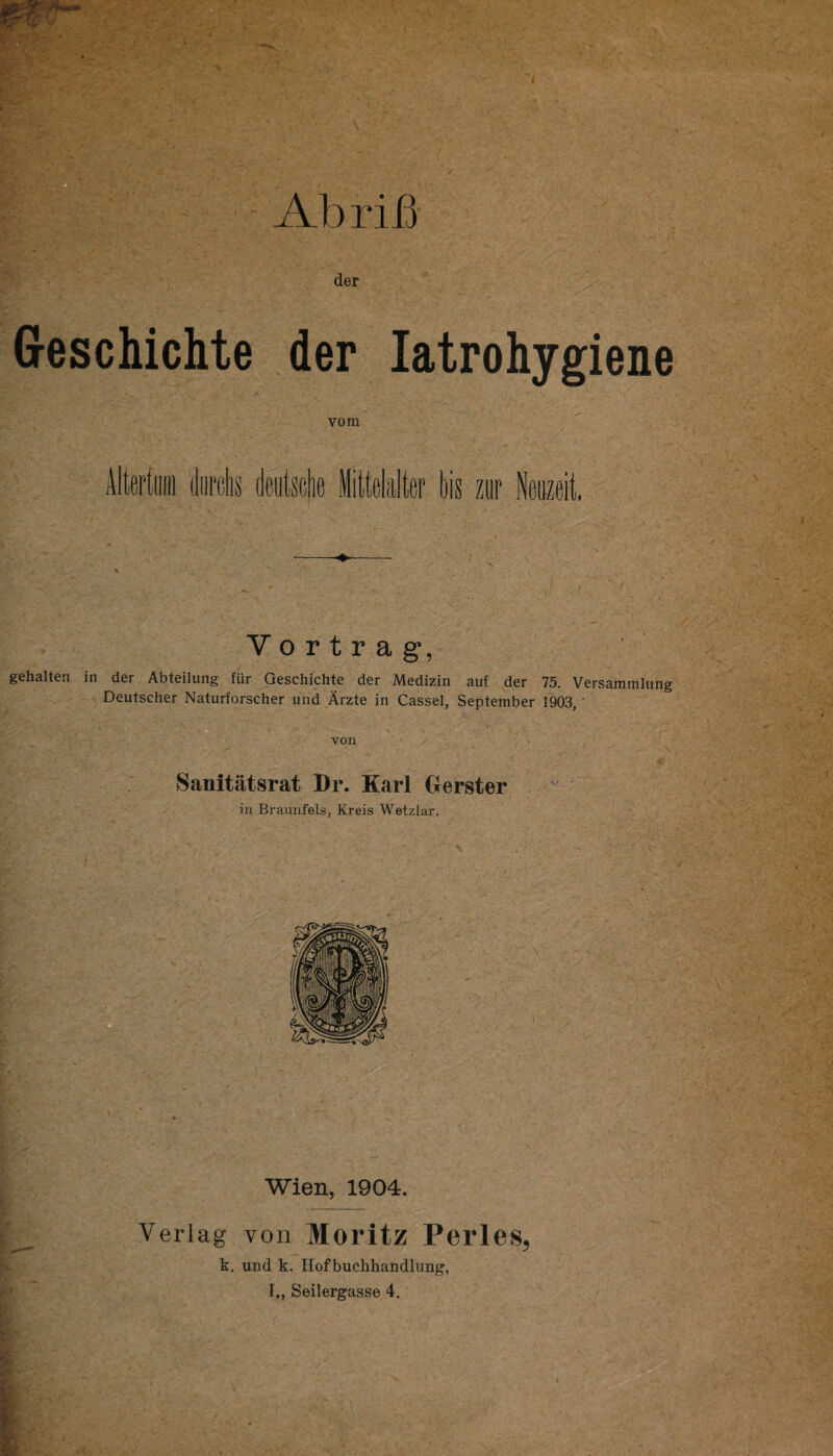 A l)r if] der Geschichte der latrohygiene vom V o r t r a g, gehalten in der Abteilung fur Geschichte der Medizin auf der 75. Versammlung Deutscher Naturforscher und Arzte in Cassel, September 1903,' Sanitatsrat Dr. Karl Gerster in Braunfels, Kreis Wetzlar. Wien, 1904. von Moritz Perles, . und k. Hof buchhandlung,
