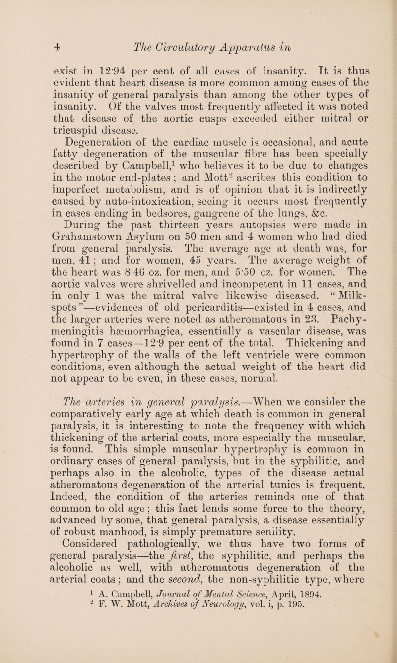 exist in 12*94 per cent of all cases of insanity. It is thus evident that heart disease is more common among cases of the insanity of general paralysis than among the other types of insanity. Of the valves most frequently affected it was noted that disease of the aortic cusps exceeded either mitral or tricuspid disease. Degeneration of the cardiac muscle is occasional, and acute fatty degeneration of the muscular fibre has been specially described by Campbell,^ who believes it to be due to changes in the motor end-plates ; and Mott^ ascribes this condition to imperfect metabolism, and is of opinion that it is indirectly caused by auto-intoxication, seeing it occurs most frequently in cases ending in bedsores, gangrene of the lungs, &c. During the past thirteen years autopsies were made in Grahamstown Asylum on 50 men and 4 women who had died from general paralysis. The average age at death was, for men, 41; and for women, 45 years. The average w^eight of the heart was 8*46 oz. for men, and 5*50 oz. for women. The aortic valves were shrivelled and incompetent in 11 cases, and in only 1 was the mitral valve likewise diseased. “ Milk- spots”—evidences of old pericarditis—existed in 4 cases, and the larger arteries were noted as atheromatous in 2.S. Pachy¬ meningitis hsemorrhagica, essentially a vascular disease, was found in 7 cases—12*9 per cent of the total. Thickening and hypertrophy of the walls of the left ventricle were common conditions, even although the actual weight of the heart did not appear to be even, in these cases, normal. The arteries in general paralysis.—When we consider the comparatively early age at which death is common in general paralysis, it is interesting to note the frequency with which thickening of the arterial coats, more especially the muscular, is found. This simple muscular hypertrophy is common in ordinary cases of general paralysis, but in the syphilitic, and perhaps also in the alcoholic, types of the disease actual atheromatous degeneration of the arterial tunics is frequent. Indeed, the condition of the arteries reminds one of that common to old age; this fact lends some force to the theory, advanced by some, that general paralysis, a disease essentially of robust manhood, is simply premature senility. Considered pathologically, we thus have two forms of general paralysis—the first, the syphilitic, and perhaps the alcoholic as well, with atheromatous degeneration of the arterial coats; and the second, the non-syphilitic type, where ^ A. Campbell, Journal of Mental Science, April, 1894. 2 F. W. Mott, Archives of Neurology, vol. i, p. 195.