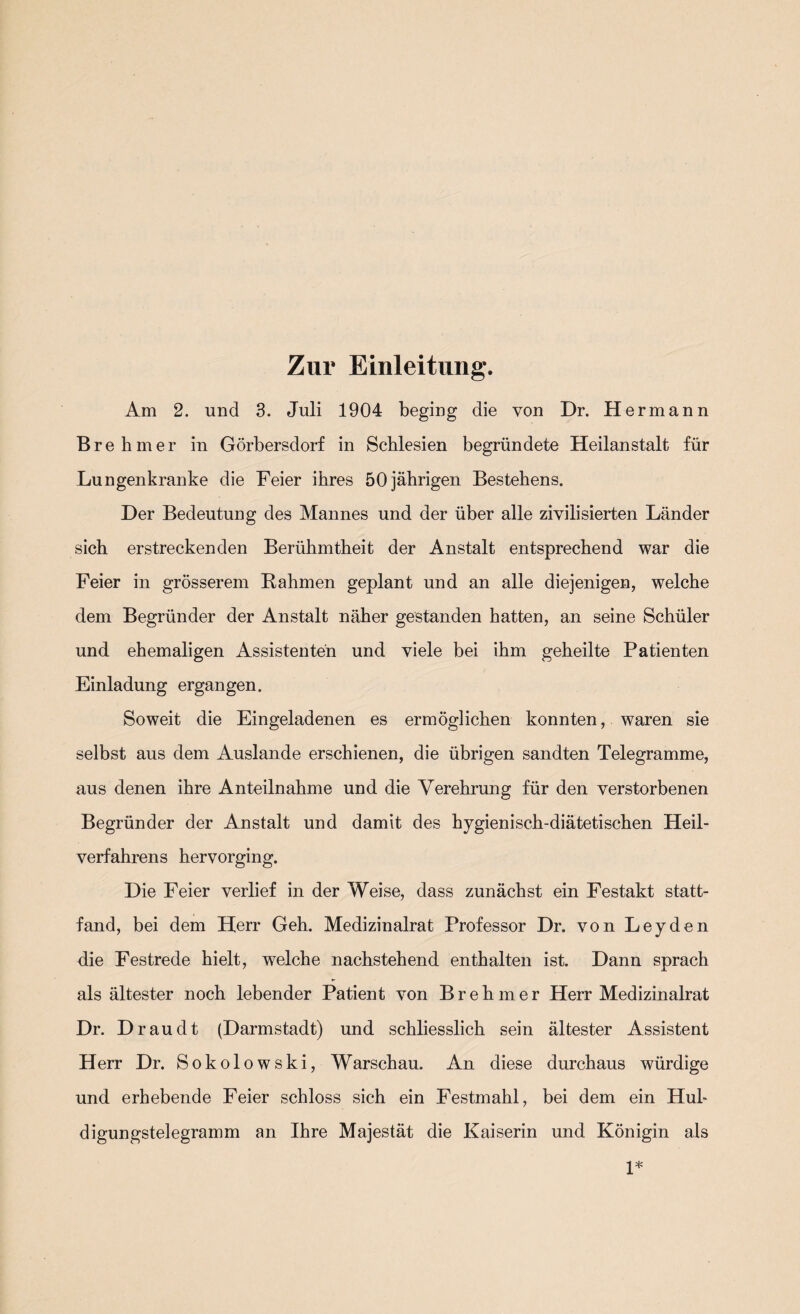 Zur Einleitung. Am 2. und 3. Juli 1904 beging die von Hr. Hermann Brehmer in Görbersdorf in Schlesien begründete Heilanstalt für Lungenkranke die Feier ihres 50jäbrigen Bestehens. Her Bedeutung des Mannes und der über alle zivilisierten Länder sich erstreckenden Berühmtheit der Anstalt entsprechend war die Feier in grösserem Rahmen geplant und an alle diejenigen, welche dem Begründer der Anstalt näher gestanden hatten, an seine Schüler und ehemaligen Assistenten und viele bei ihm geheilte Patienten Einladung ergangen. Soweit die Eingeladenen es ermöglichen konnten, waren sie selbst aus dem Auslande erschienen, die übrigen sandten Telegramme, aus denen ihre Anteilnahme und die Verehrung für den verstorbenen Begründer der Anstalt und damit des hygienisch-diätetischen Heil¬ verfahrens hervorging. Hie Feier verlief in der Weise, dass zunächst ein Festakt statt¬ fand, bei dem Herr Geh. Medizinalrat Professor Hr. von Leyden die Festrede hielt, welche nachstehend enthalten ist. Hann sprach als ältester noch lebender Patient von Brehmer Herr Medizinalrat Hr. H rau dt (Harmstadt) und schliesslich sein ältester Assistent Herr Hr. Sokolowski, Warschau. An diese durchaus würdige und erhebende Feier schloss sich ein Festmahl, bei dem ein Hub digungstelegramm an Ihre Majestät die Kaiserin und Königin als 1*