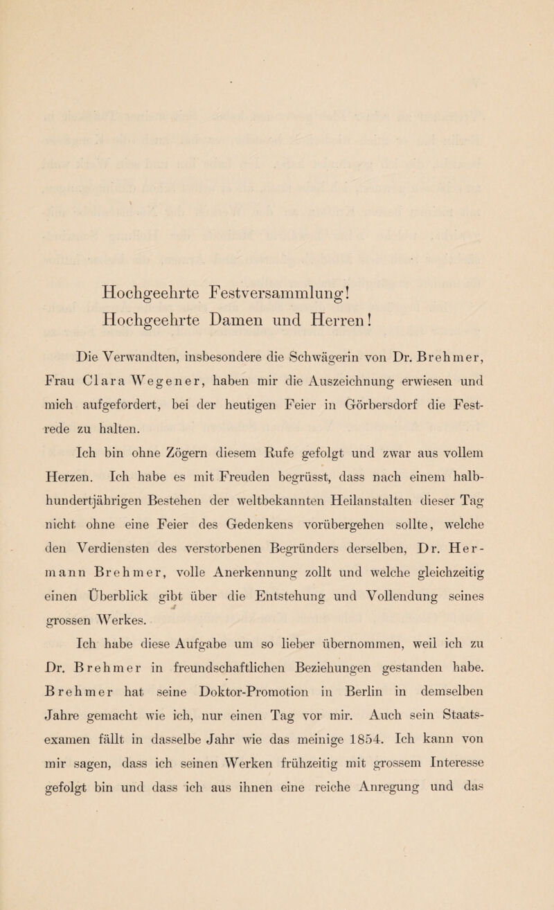 Hochgeehrte Festversammlung! Hochgeehrte Damen und Herren! Die Verwandten, insbesondere die Schwägerin von Dr. Brehmer, Frau Clara Wegen er, haben mir die Auszeichnung erwiesen und mich aufgefordert, bei der heutigen Feier in Görbersdorf die Fest¬ rede zu halten. Ich bin ohne Zögern diesem Kufe gefolgt und zwar aus vollem Herzen. Ich habe es mit Freuden begrüsst, dass nach einem halb- hundertjährigen Bestehen der weltbekannten Heilanstalten dieser Tag nicht ohne eine Feier des Gedenkens vorübergehen sollte, welche den Verdiensten des verstorbenen Begründers derselben, Dr. Her¬ mann Brehmer, volle Anerkennung zollt und welche gleichzeitig einen Überblick gibt über die Entstehung und Vollendung seines grossen Werkes. Ich habe diese Aufgabe um so lieber übernommen, weil ich zu Dr. Brehmer in freundschaftlichen Beziehungen gestanden habe. Brehmer hat seine Doktor-Promotion in Berlin in demselben Jahre gemacht wie ich, nur einen Tag vor mir. Auch sein Staats¬ examen fällt in dasselbe Jahr wie das meinige 1854. Ich kann von mir sagen, dass ich seinen Werken frühzeitig mit grossem Interesse gefolgt bin und dass ich aus ihnen eine reiche Anregung und das