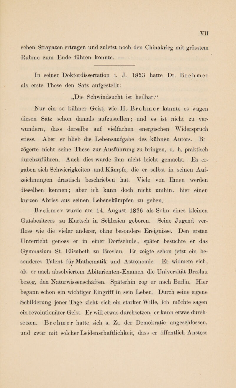 sehen Strapazen ertragen und zuletzt noch den Chinakrieg mit grösstem Ruhme zum Ende führen konnte. — In seiner Doktordissertation i. J. 1853 hatte Dr. Brehmer als erste These den Satz aufgestellt: „Die Schwindsucht ist heilbar.“ Nur ein so kühner Geist, wie H. Brehmer kannte es wagen diesen Satz schon damals aufzustellen; und es ist nicht zu ver¬ wundern, dass derselbe auf vielfachen energischen Widerspruch stiess. Aber er blieb die Lebensaufgabe des kühnen Autors. Br zögerte nicht seine These zur Ausführung zu bringen, d. h. praktisch durchzuführen. Auch dies wurde ihm nicht leicht gemacht. Es er¬ gaben sich Schwierigkeiten und Kämpfe, die er selbst in seinen Auf¬ zeichnungen drastisch beschrieben hat. Viele von Ihnen werden dieselben kennen; aber ich kann doch nicht umhin, hier einen kurzen Abriss aus seinen Lebenskämpfen zu geben. Brehmer wurde am 14. August 1826 als Sohn eines kleinen Gutsbesitzers zu Kurtsch in Schlesien geboren. Seine Jugend ver¬ floss wie die vieler anderer, ohne besondere Ereignisse. Den ersten Unterricht genoss er in einer Dorfschule, später besuchte er das Gymnasium St. Elisabeth zu Breslau. Er zeigte schon jetzt ein be¬ sonderes Talent für Mathematik und Astronomie. Er widmete sich, » als er nach absolviertem Abiturienten-Examen die Universität Breslau bezog, den Naturwissenschaften. Späterhin zog er nach Berlin. Hier begann schon ein wichtiger Eingriff in sein Leben. Durch seine eigene Schilderung jener Tage zieht sich ein starker Wille, ich möchte sagen ein revolutionärer Geist. Er will etwas durchsetzen, er kann etwas durch¬ setzen. Brehmer hatte sich s. Zt. der Demokratie angeschlossen, und zwar mit solcher Leidenschaftlichkeit, dass er öffentlich Anstoss