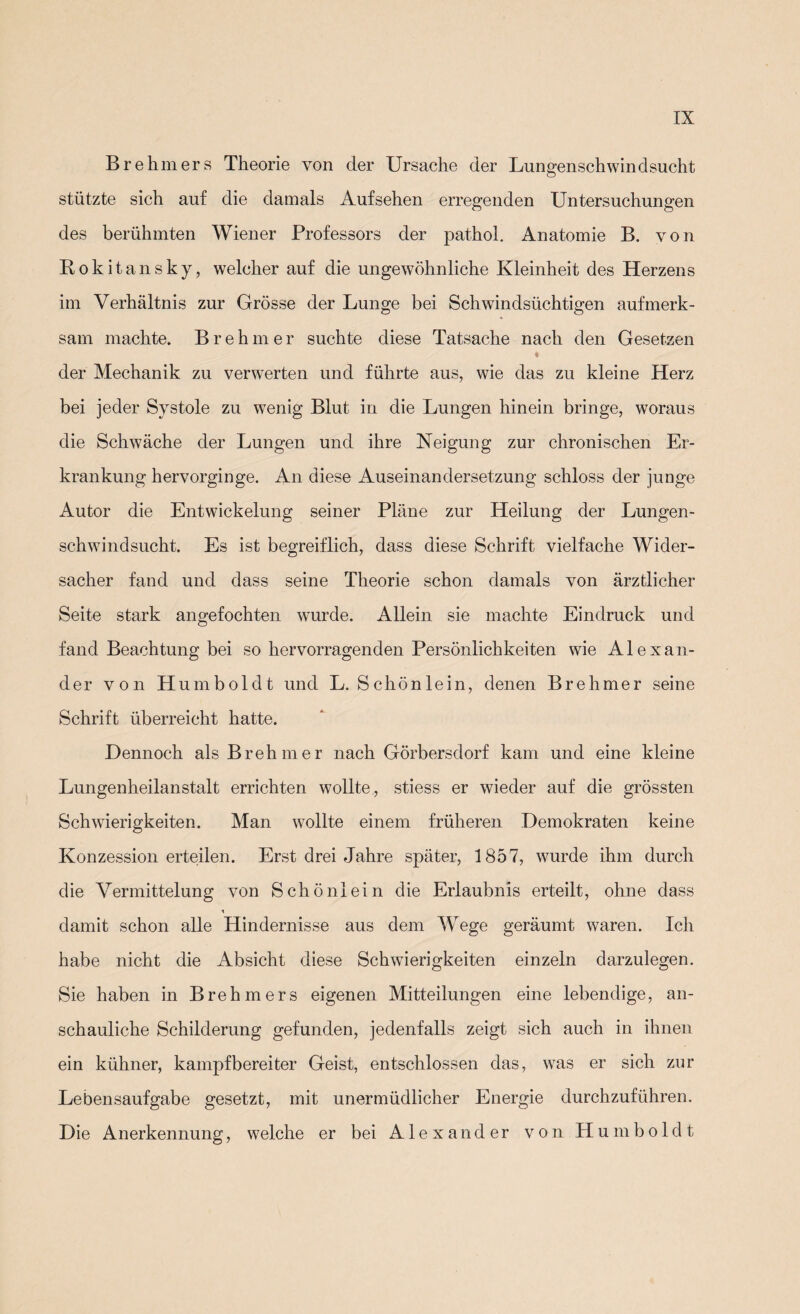 Brehmers Theorie von der Ursache der Lungenschwindsucht stützte sich auf die damals Aufsehen erregenden Untersuchungen des berühmten Wiener Professors der pathol. Anatomie B. von Rokitansky, welcher auf die ungewöhnliche Kleinheit des Herzens im Verhältnis zur Grösse der Lunge bei Schwindsüchtigen aufmerk¬ sam machte. Brehmer suchte diese Tatsache nach den Gesetzen der Mechanik zu verwerten und führte aus, wie das zu kleine Herz bei jeder Systole zu wenig Blut in die Lungen hinein bringe, woraus die Schwäche der Lungen und ihre Neigung zur chronischen Er¬ krankung hervorginge. An diese Auseinandersetzung schloss der junge Autor die Entwickelung seiner Pläne zur Heilung der Lungen¬ schwindsucht. Es ist begreiflich, dass diese Schrift vielfache Wider¬ sacher fand und dass seine Theorie schon damals von ärztlicher Seite stark angefochten wurde. Allein sie machte Eindruck und fand Beachtung bei so hervorragenden Persönlichkeiten wie Alexan¬ der von Humboldt und L. Schönlein, denen Brehmer seine Schrift überreicht hatte. Dennoch als Brehmer nach Görbersdorf kam und eine kleine Lungenheilanstalt errichten wollte, stiess er wieder auf die grössten Schwierigkeiten. Man wollte einem früheren Demokraten keine Konzession erteilen. Erst drei Jahre später, 1857, wurde ihm durch die Vermittelung von Schönlein die Erlaubnis erteilt, ohne dass ■< damit schon alle Hindernisse aus dem Wege geräumt waren. Ich habe nicht die Absicht diese Schwierigkeiten einzeln darzulegen. Sie haben in Brehmers eigenen Mitteilungen eine lebendige, an¬ schauliche Schilderung gefunden, jedenfalls zeigt sich auch in ihnen ein kühner, kampfbereiter Geist, entschlossen das, was er sich zur Lebensaufgabe gesetzt, mit unermüdlicher Energie durchzuführen. Die Anerkennung, welche er bei Alexander von Humboldt