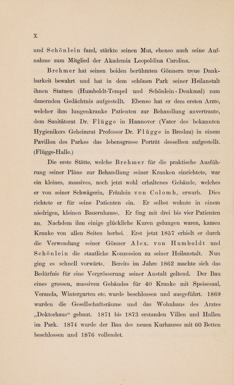 und Schönlein fand, stärkte seinen Mut, ebenso auch seine Auf¬ nahme zum Mitglied der Akademia Leopoldina Carolina. B re hm er hat seinen beiden berühmten Gönnern treue Dank¬ barkeit bewahrt und hat in dem schönen Park seiner Heilanstalt ihnen Statuen (Humboldt-Tempel und Schönlein - Denkmal) zum dauernden Gedächtnis aufgestellt. Ebenso hat er dem ersten Arzte, welcher ihm lungenkranke Patienten zur Behandlung anvertraute, dem Sanitätsrat Dr. Flügge in Hannover (Vater des bekannten Hygienikers Geheimrat Professor Dr. Flügge in Breslau) in einem Pavillon des Parkes das lebensgrosse Porträt desselben aufgestellt. (Flügge-Halle.) Die erste Stätte, welche Br eh me r für die praktische Ausfüh¬ rung seiner Pläne zur Behandlung seiner Kranken einrichtete, war ein kleines, massives, noch jetzt wohl erhaltenes Gebäude, welches er von seiner Schwägerin, Fräulein von Colo mb, erwarb. Dies richtete er für seine Patienten ein. Er selbst wohnte in einem niedrigen, kleinen Bauernhause. Er fing mit drei bis vier Patienten an. Nachdem ihm einige glückliche Kuren gelungen waren, kamen Kranke von allen Seiten herbei. . Erst jetzt 1857 erhielt er durch die Verwendung seiner Gönner Alex, von Humboldt und Schönlein die staatliche Konzession zu seiner Heilanstalt. Nun ging es schnell vorwärts. Bereits im Jahre 1862 machte sich das Bedürfnis für eine Vergrösserung seiner Anstalt geltend. Der Bau eines grossen, massiven Gebäudes für 40 Kranke mit Speisesaal, Veranda, Wintergarten etc. wurde beschlossen und ausgeführt. 1869 wurden die Gesellschaftsräume und das Wohnhaus des Arztes „Doktorhaus“ gebaut. 1871 bis 1873 erstanden Villen und Hallen im Park. 1874 wurde der Bau des neuen Kurhauses mit 60 Betten beschlossen und 1876 vollendet.
