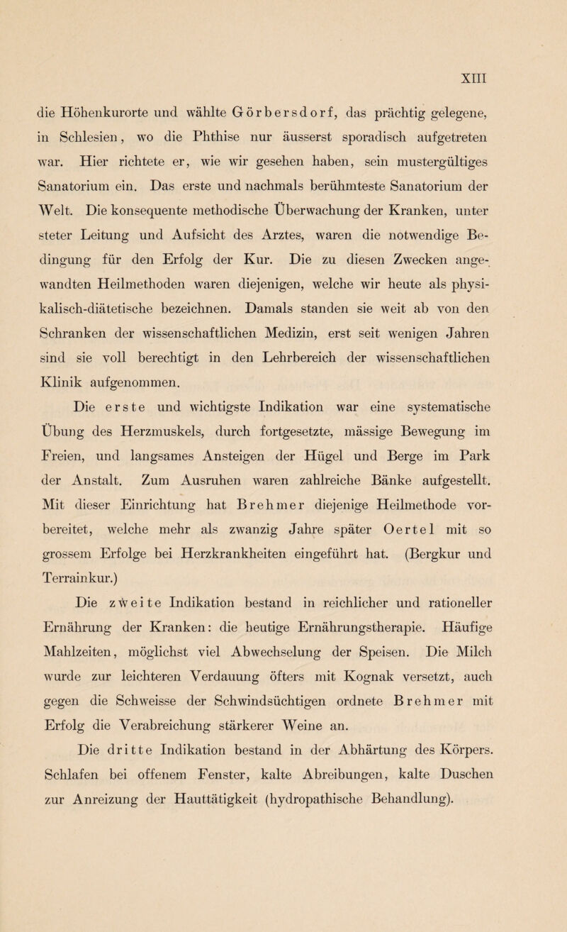 die Höhenkurorte und wählte Görbersdorf, das prächtig gelegene, in Schlesien, wo die Phthise nur äusserst sporadisch aufgetreten war. Hier richtete er, wie wir gesehen haben, sein mustergültiges Sanatorium ein. Das erste und nachmals berühmteste Sanatorium der Welt. Die konsequente methodische Überwachung der Kranken, unter steter Leitung und Aufsicht des Arztes, waren die notwendige Be¬ dingung für den Erfolg der Kur. Die zu diesen Zwecken ange¬ wandten Heilmethoden waren diejenigen, welche wir heute als physi¬ kalisch-diätetische bezeichnen. Damals standen sie weit ab von den Schranken der wissenschaftlichen Medizin, erst seit wenigen Jahren sind sie voll berechtigt in den Lehrbereich der wissenschaftlichen Klinik aufgenommen. Die erste und wichtigste Indikation war eine systematische Übung des Herzmuskels, durch fortgesetzte, mässige Bewegung im Freien, und langsames Ansteigen der Hügel und Berge im Park der Anstalt. Zum Ausruhen waren zahlreiche Bänke aufgestellt. Mit dieser Einrichtung hat Brehmer diejenige Heilmethode vor¬ bereitet, welche mehr als zwanzig Jahre später Oertel mit so grossem Erfolge bei Herzkrankheiten eingeführt hat. (Bergkur und Terrainkur.) Die zweite Indikation bestand in reichlicher und rationeller Ernährung der Kranken: die heutige Ernährungstherapie. Häufige Mahlzeiten, möglichst viel Abwechselung der Speisen. Die Milch wurde zur leichteren Verdauung öfters mit Kognak versetzt, auch gegen die Schweisse der Schwindsüchtigen ordnete Brehmer mit Erfolg die Verabreichung stärkerer Weine an. Die dritte Indikation bestand in der Abhärtung des Körpers. Schlafen bei offenem Fenster, kalte Abreibungen, kalte Duschen zur Anreizung der Hauttätigkeit (hydropathische Behandlung).