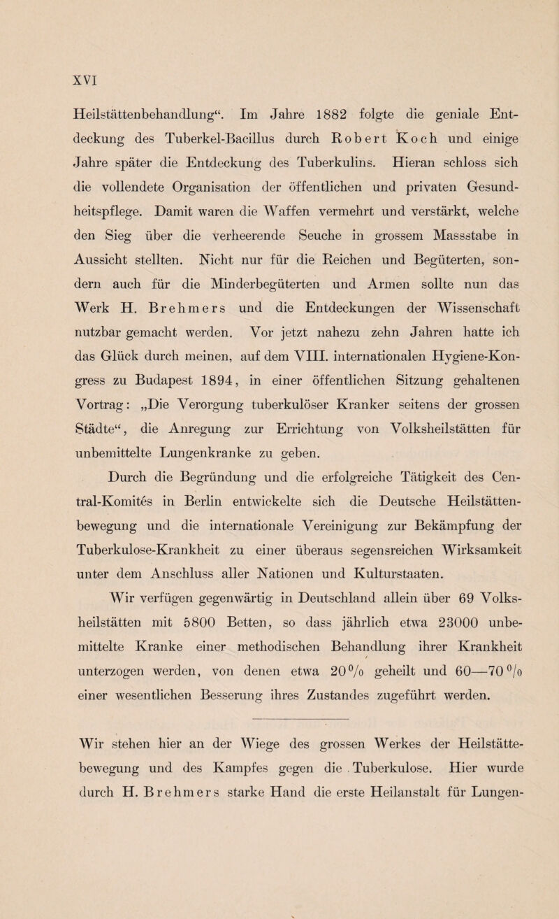 Heilstättenbehandlung“. Im Jahre 1882 folgte die geniale Ent¬ deckung des Tuberkel-Bacillus durch Robert Koch und einige Jahre später die Entdeckung des Tuberkulins. Hieran schloss sich die vollendete Organisation der öffentlichen und privaten Gesund¬ heitspflege. Damit waren die Waffen vermehrt und verstärkt, welche den Sieg über die verheerende Seuche in grossem Massstabe in Aussicht stellten. Nicht nur für die Reichen und Begüterten, son¬ dern auch für die Minderbegüterten und Armen sollte nun das Werk H. Brehmers und die Entdeckungen der Wissenschaft nutzbar gemacht werden. Vor jetzt nahezu zehn Jahren hatte ich das Glück durch meinen, auf dem VIII. internationalen Hygiene-Kon¬ gress zu Budapest 1894, in einer öffentlichen Sitzung gehaltenen Vortrag: „Die Verorgung tuberkulöser Kranker seitens der grossen Städte“, die Anregung zur Errichtung von Volksheilstätten für unbemittelte Lungenkranke zu geben. Durch die Begründung und die erfolgreiche Tätigkeit des Cen- tral-Komites in Berlin entwickelte sich die Deutsche Heilstätten¬ bewegung und die internationale Vereinigung zur Bekämpfung der Tuberkulose-Krankheit zu einer überaus segensreichen Wirksamkeit unter dem Anschluss aller Nationen und Kulturstaaten. Wir verfügen gegenwärtig in Deutschland allein über 69 Volks¬ heilstätten mit 5800 Betten, so dass jährlich etwTa 23000 unbe¬ mittelte Kranke einer methodischen Behandlung ihrer Krankheit / unterzogen werden, von denen etwa 20% geheilt und 60—70% einer wesentlichen Besserung ihres Zustandes zugeführt werden. Wir stehen hier an der Wiege des grossen Werkes der Heilstätte¬ bewegung und des Kampfes gegen die . Tuberkulose. Hier wurde durch H. Brehmers starke Hand die erste Heilanstalt für Lungen-