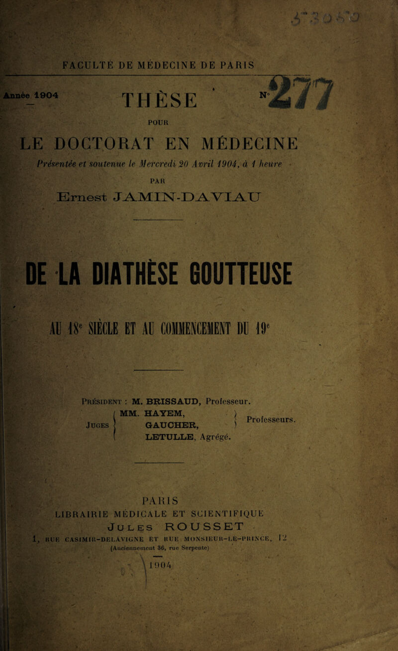 Année 1904 THÈSE POUR LE DOCTORAT EN MÉDECINE Présentée et soutenue le Mercredi 20 Avril 1904, à 1 heure PAR Ernest JAMIN DE LA DIATHÈSE GOUTTEUSE AU 18e SIECLE ET AL DE 19‘ Président : M. BRISSAUD, Professeur. MM. HAYEM, ) GAUCHER, ) LETULLE, Agrégé. Juges Professeurs. ï PARIS LIBRAIRIE MÉDICALE ET SCIENTIFIQUE Jules ROUSSET 1, HUE CASIMIK-DELAVIGNE ET HUE MONSIEUH-LE-PHINCE, 12 (Anciennement 36, rue Serpente)