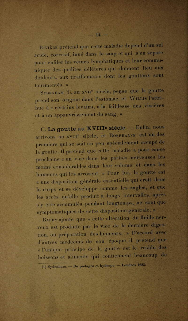 Rivière prétend que cette maladie dépend d un sel acide, corrosif, inné dans le sang et qui s en sépare pour enfiler les veines lymphatiques et leur commu¬ niquer des qualités délétères qui donnent lieu aux douleurs, aux tiraillements dont les goutteux sont tourmentés. » Sydenham.(1), au xvne siècle, pei^se que la goutte prend son origine dans l’estomac, et Willis l’attri¬ bue à « certains levains, à la faiblesse des viscères et à un appauvrissement du sangv » G. La goutte au XVIIIe siècle. — Enfin, nous arrivons au xvme siçcle, et Boerhaave est un des premiers qui se soit un peu spécialement occupé de la goutte. Il prétend que cette maladie a pour cause prochaine « un vice dans les parties nerveuses les moins considérables dans leur volume et dans les humeurs qui les arrosent. » Pour lui, la goutte est « une disposition générale essentielle qui croit dans le corps et s« développe comme les ongles, et que les accès qu’elle produit cà longs intervalles, après s’y être accumulés pendant longtemps, ne sont que symptomatiques de cette disposition générale. » Barry ajoute que « cette altération du fluide ner¬ veux est produite par le vice de la dernière diges¬ tion, ou préparation des humeurs. » D accord avec d’autres médecins de son époque, il. prétend que « l’unique principe de la goutte est le résidu des boissons et aliments qui contiennent beaucoup de (1) Sydenham. — De podagra et hydrope. — Londres 1683.