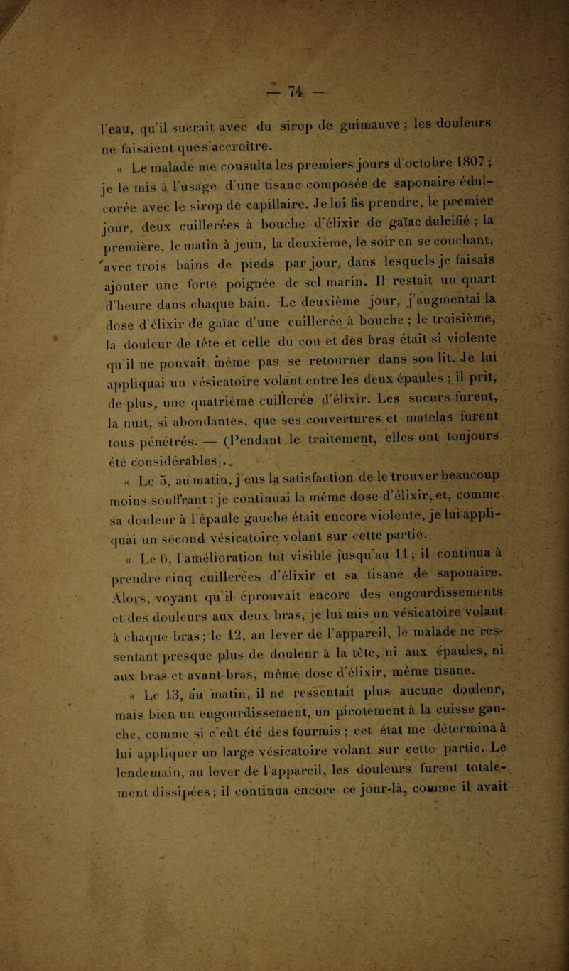 l’eau, qu’il sucrait, avec du sirop de guimauve ; les douleurs ne faisaient ques’accroitre. « Le malade me consulta les premiers jours d’octobre 1807 ; je le mis à l’usage d’une tisane composée de saponaire éduU corée avec le sirop de capillaire. Je lui fis prendre, le premier jour, deux cuillerées à bouche d’élixir de gaïac dulcifié ; la première, le matin à jeun, la deuxième, le soir en se couchant, 'avec trois bains de pieds par jour, dans lesquels je faisais ajouter une forte poignée de sel marin. Il restait un quart d’heure dans chaque bain. Le deuxième jour, j augmentai la dose d’élixir de gaïac d’une cuillerée à bouche ; le troisième, i la douleur de tète et celle du cou et des bras était si violente qu’il ne pouvait même pas se retourner dans son lit. Je lui appliquai un vésicatoire volant entre les deux épaules ; il piit, de plus, une quatrième cuillerée d’élixir. Les sueurs furent, la nuit, si abondantes, que ses couvertures et matelas furent tous pénétrés. — (Pendant le traitement, elles ont toujours été considérables).. « Le 5, au matin, j’eus la satisfaction de le trouver beaucoup moins souffrant : je continuai la même dose d’élixir, et, comme sa douleur à F épaule gauche était encore violente, je lui appli¬ quai un second vésicatoire volant sur cette partie. « Le G, l’amélioration lut visible jusqu’au 11 ; il continua à prendre cinq cuillerées d’élixir et sa tisane de saponaire. Alors, voyant qu’il éprouvait encore des engourdissements , et des douleurs aux deux bras, je lui mis un vésicatoire volant ^ à chaque bras ; le 12, au lever de l’appareil, le malade ne res¬ sentant presque plus de douleur a la tête, ni aux épaules, ni aux bras et avant-bras, même dose d élixir, même tisane. ■ « Le 13, au matin, il ne ressentait plus aucune douleur, mais bien un engourdissement, un picotement à la cuisse gau¬ che, comme si c’eût été des fourmis ; cet état me détermina à lui appliquer un large vésicatoire volant sur cette partie. Le lendemain, au lever de l’appareil, les douleurs furent totale- ^ ment dissipées; il continua encore ce jour-là, comme il avait