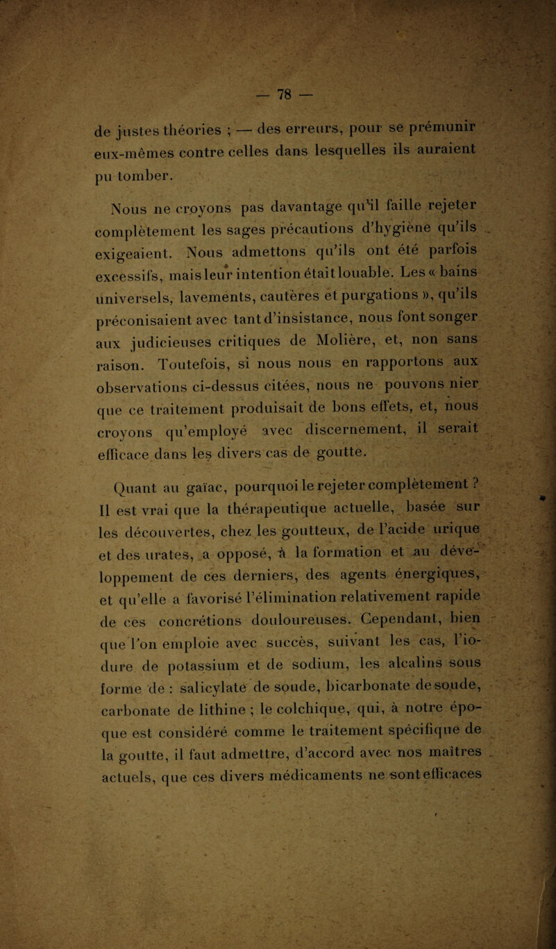 de justes théories ; — des erreurs, pour se prémunir eux-mêmes contre celles dans lesquelles ils auraient pu tomber. Nous ne croyons pas davantage quhl faille rejeter complètement les sages précautions d’hygiène qu’ils exigeaient. Nous admettons qu’ils ont été parfois excessifs, mais leur intention était louable. Les« bains universels, lavements, cautères et purgations », qu’ils préconisaient avec tant d’insistance, nous font songer aux judicieuses critiques de Molière, et, non sans raison. Toutefois, si nous nous en rapportons aux observations ci-dessus citées, nous ne pouvons nier que ce traitement produisait de bons effets, et, nous croyons qu’employé avec discernement, il serait efficace dans les divers cas de goutte. Quant au gaïae, pourquoi le rejeter complètement ? Il est vrai que la thérapeutique actuelle, basée sur les découvertes, chez les goutteux, de l’acide urique et des urates, a opposé, -à la formation et au déve¬ loppement de ces derniers, des agents énergiques, et qu’elle a favorisé l’élimination relativement rapide de ces concrétions douloureuses. Cependant, bien que Ton emploie avec succès, suivant les cas, Tio- dure de potassium et de sodium, les alcalins sous forme de : salicylate de soude, bicarbonate de soude, carbonate de lithine ; le colchique, qui, à notre épo¬ que est considéré comme le traitement spécifique de la goutte, il faut admettre, d’accord avec nos maîtres actuels, que ces divers médicaments ne sont efficaces