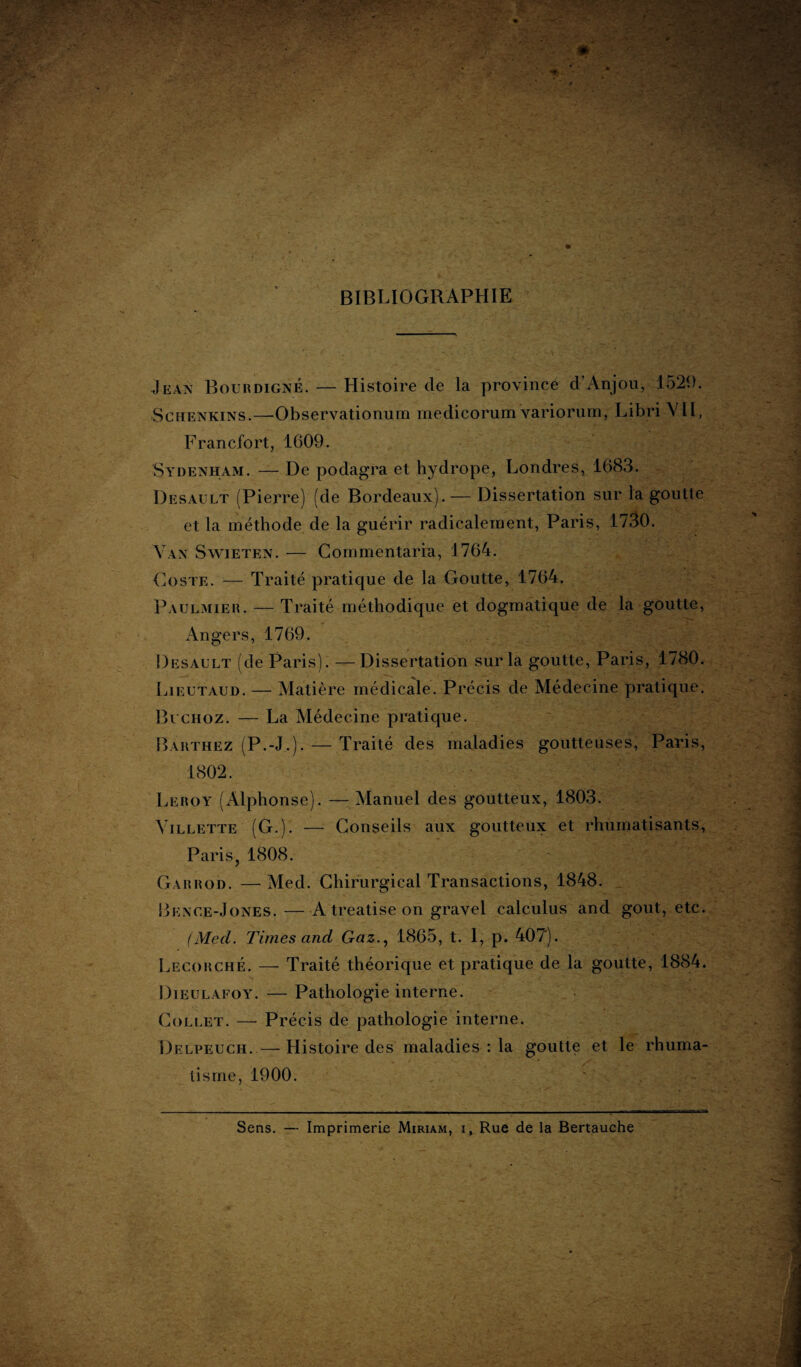 BIBLIOGRAPHIE Jean Bourdigné. — Histoire de la province d’Anjou, 1529. Schenkins.—Observationum rnedicorum variorum, Libri VII, Francfort, 1609. Sydenham. — De podagra et hydrope, Londres, 1683. Desau.lt (Pierre) (de Bordeaux). — Dissertation sur la goutte et la méthode de la guérir radicalement, Paris, 1730. Vax Swieten. — Commentarra, 1764. (A)ste. — Traité pratique de la Goutte, 1764. Paulmier. — Traité méthodique et dogmatique de la goutte, Angers, 1769. Desault (de Paris). —Dissertation sur la goutte, Paris, 1780. Lieutaud. — Matière médicale. Précis de Médecine pratique. Bi choz. — La Médecine pratique. Barthez (P.-J,). — Traité des maladies goutteuses, Paris, 1802. Leroy (Alphonse). — Manuel des goutteux, 1803. Yillette (G.). — Conseils aux goutteux et rhumatisants, Paris, 1808. Garrod. — Med. Chirurgical Transactions, 1848. Bkxce-Jones. — A treatise on gravel calculus and goût, etc. (Med. Times and Gaz., 1865, t. 1, p. 407). Lecorché. — Traité théorique et pratique de la goutte, 1884. Dieulafoy. — Pathologie interne. Collet. — Précis de pathologie interne. Delpeuch. — Histoire des maladies : la goutte et le rhuma¬ tisme, 1900. Sens. — Imprimerie Miriam, i, Rue de la Bertauche