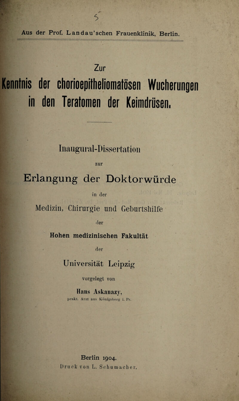 Aus der Prof. Landau’schen Frauenklinik, Berlin. Zur Kenntnis der chorioepitheliomatösen Wucherungen in den Teratomen der Keimdrüsen. Inaugural-Dissertation zur Erlangung der Doktorwürde in der Medizin, Chirurgie und Geburtshilfe der Hohen medizinischen Fakultät der Universität Leipzig vorgelegt von Hans Askanazy, prakt. Arzt aus Königsberg i. Pr. Berlin 1904. Druck von L. Schumacher.