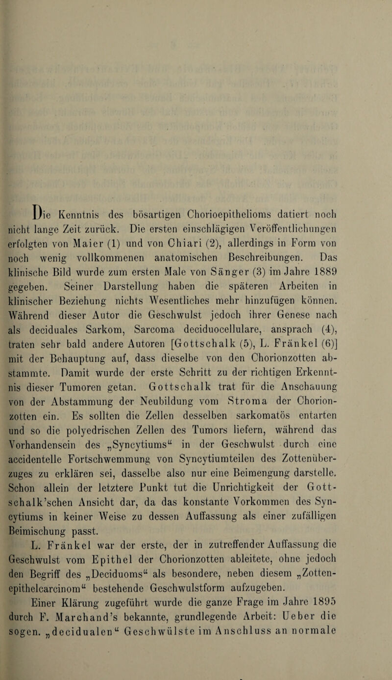 Die Kenntnis des bösartigen Chorioepithelioras datiert noch nicht lange Zeit zurück. Die ersten einschlägigen Veröffentlichungen erfolgten von Maier (1) und von Ghiari (2), allerdings in Form von noch wenig vollkommenen anatomischen Beschreibungen. Das klinische Bild wurde zum ersten Male von Sänger (3) im Jahre 1889 gegeben. Seiner Darstellung haben die späteren Arbeiten in klinischer Beziehung nichts Wesentliches mehr hinzufügen können. Während dieser Autor die Geschwulst jedoch ihrer Genese nach als deciduales Sarkom, Sarcoma deciduocellulare, ansprach (4), traten sehr bald andere Autoren [Gottschalk (5), L. Fränkel (6)] mit der Behauptung auf, dass dieselbe von den Chorionzotten ab¬ stammte. Damit wurde der erste Schritt zu der richtigen Erkennt¬ nis dieser Tumoren getan. Gottschalk trat für die Anschauung von der Abstammung der Neubildung vom Stroma der Chorion¬ zotten ein. Es sollten die Zellen desselben sarkomatös entarten und so die polyedrischen Zellen des Tumors liefern, während das Vorhandensein des „Syncytiums“ in der Geschwulst durch eine accidentelle Fortschwemmung von Syncytiumteilen des Zottenüber¬ zuges zu erklären sei, dasselbe also nur eine Beimengung darstelle. Schon allein der letztere Punkt tut die Unrichtigkeit der Gott- schalk’schen Ansicht dar, da das konstante Vorkommen des Syn- cytiums in keiner Weise zu dessen Auffassung als einer zufälligen Beimischung passt. L. Fränkel war der erste, der in zutreffender Auffassung die Geschwulst vom Epithel der Chorionzotten ableitete, ohne jedoch den Begriff des „Deciduoms“ als besondere, neben diesem „Zotten- epithelcarcinomu bestehende Geschwulstform aufzugeben. Einer Klärung zugeführt wurde die ganze Frage im Jahre 1895 durch F. Marchand’s bekannte, grundlegende Arbeit: Ueber die sogen, „decidualen“ Geschwülste im Anschluss an normale