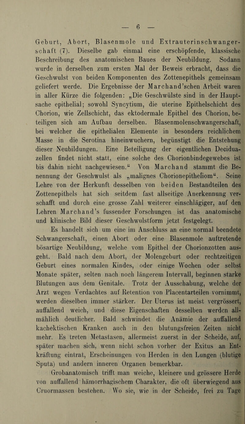 Geburt, Abort, Blasenmole und Extrauterinschwanger¬ schaft (7). Dieselbe gab einmal eine erschöpfende, klassische Beschreibung des anatomischen Baues der Neubildung. Sodann wurde in derselben zum ersten Mal der Beweis erbracht, dass die Geschwulst von beiden Komponenten des Zottenepithels gemeinsam geliefert werde. Die Ergebnisse der Marchand’schen Arbeit waren in aller Kürze die folgenden: „Die Geschwülste sind in der Haupt¬ sache epithelial; sowohl Syncytium, die uterine Epithelschicht des Chorion, wie Zellschicht, das ektodermale Epithel des Chorion, be¬ teiligen sich am Aufbau derselben. Blasenmolenschwangerschaft, bei welcher die epithelialen Elemente in besonders reichlichem Masse in die Serotina hineinwuchern, begünstigt die Entstehung dieser Neubildungen. Eine Beteiligung der eigentlichen Deeidua- zellen findet nicht statt, eine solche des Chorionbindegewebes ist bis dahin nicht nachgewiesen.“ Von Marchand stammt die Be¬ nennung der Geschwulst als „malignes Chorionepitheliom“. Seine Lehre von der Herkunft desselben von beiden Bestandteilen des Zottenepithels hat sich seitdem fast allseitige Anerkennung ver¬ schafft und durch eine grosse Zahl weiterer einschlägiger, auf den Lehren March an d’s fussender Forschungen ist das anatomische und klinische Bild dieser Geschwulstform jetzt festgelegt. Es handelt sich um eine im Anschluss an eine normal beendete Schwangerschaft, einen Abort oder eine Blasenmole auftretende bösartige Neubildung, welche vom Epithel der Chorionzotten aus¬ geht. Bald nach dem Abort, der Molengeburt oder rechtzeitigen Geburt eines normalen Kindes, oder einige Wochen oder selbst Monate später, selten nach noch längerem Intervall, beginnen starke Blutungen aus dem Genitale. Trotz der Ausschabung, welche der Arzt wegen Verdachtes auf Retention von Placentarteilen vornimmt, werden dieselben immer stärker. Der Uterus ist meist vergrössert, auffallend weich, und diese Eigenschaften desselben werden all¬ mählich deutlicher. Bald schwindet die Anämie der auffallend kachektischen Kranken auch in den blutungsfreien Zeiten nicht mehr. Es treten Metastasen, allermeist zuerst in der Scheide, auf, später machen sich, wenn nicht schon vorher der Exitus an Ent¬ kräftung eintrat, Erscheinungen von Herden in den Lungen (blutige Sputa) und andern inneren Organen bemerkbar. Grobanatomisch trifft man weiche, kleinere und grössere Herde von auffallend hämorrhagischem Charakter, die oft überwiegend aus Cruormassen bestehen. Wo sic, wie in der Scheide, frei zu Tage